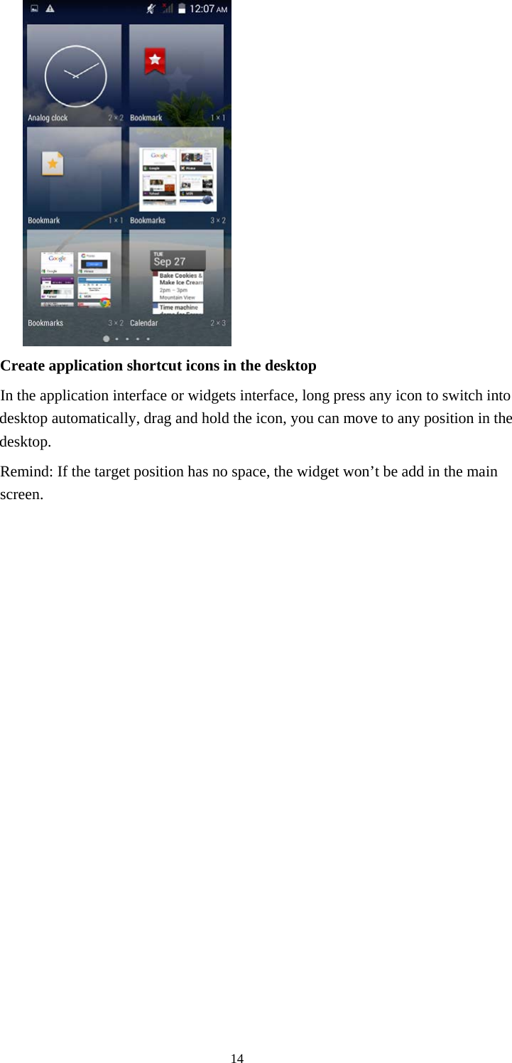  14              Create application shortcut icons in the desktop      In the application interface or widgets interface, long press any icon to switch into desktop automatically, drag and hold the icon, you can move to any position in the desktop.           Remind: If the target position has no space, the widget won&rsquo;t be add in the main screen.                  