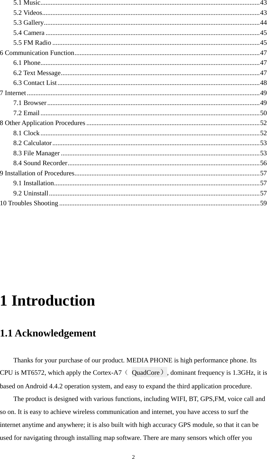  25.1 Music ................................................................................................................................. 435.2 Videos ................................................................................................................................ 435.3 Gallery ............................................................................................................................... 445.4 Camera .............................................................................................................................. 455.5 FM Radio .......................................................................................................................... 456 Communication Function ............................................................................................................. 476.1 Phone ................................................................................................................................. 476.2 Text Message ..................................................................................................................... 476.3 Contact List ....................................................................................................................... 487 Internet ......................................................................................................................................... 497.1 Browser ............................................................................................................................. 497.2 Email ................................................................................................................................. 508 Other Application Procedures ...................................................................................................... 528.1 Clock ................................................................................................................................. 528.2 Calculator .......................................................................................................................... 538.3 File Manager ..................................................................................................................... 538.4 Sound Recorder ................................................................................................................. 569 Installation of Procedures ............................................................................................................. 579.1 Installation ......................................................................................................................... 579.2 Uninstall ............................................................................................................................ 5710 Troubles Shooting ...................................................................................................................... 59                                       1 Introduction 1.1 Acknowledgement     Thanks for your purchase of our product. MEDIA PHONE is high performance phone. Its CPU is MT6572, which apply the Cortex-A7（ QuadCore）, dominant frequency is 1.3GHz, it is based on Android 4.4.2 operation system, and easy to expand the third application procedure. The product is designed with various functions, including WIFI, BT, GPS,FM, voice call and so on. It is easy to achieve wireless communication and internet, you have access to surf the internet anytime and anywhere; it is also built with high accuracy GPS module, so that it can be used for navigating through installing map software. There are many sensors which offer you 