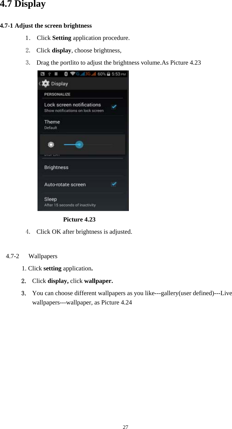  274.7 Display   4.7-1 Adjust the screen brightness 1 .  Click Setting application procedure. 2. Click display, choose brightness,   3. Drag the portlito to adjust the brightness volume.As Picture 4.23                               Picture 4.23 4. Click OK after brightness is adjusted.  4.7-2  Wallpapers 1. Click setting application. 2. Click display, click wallpaper. 3. You can choose different wallpapers as you like---gallery(user defined)---Live wallpapers---wallpaper, as Picture 4.24 