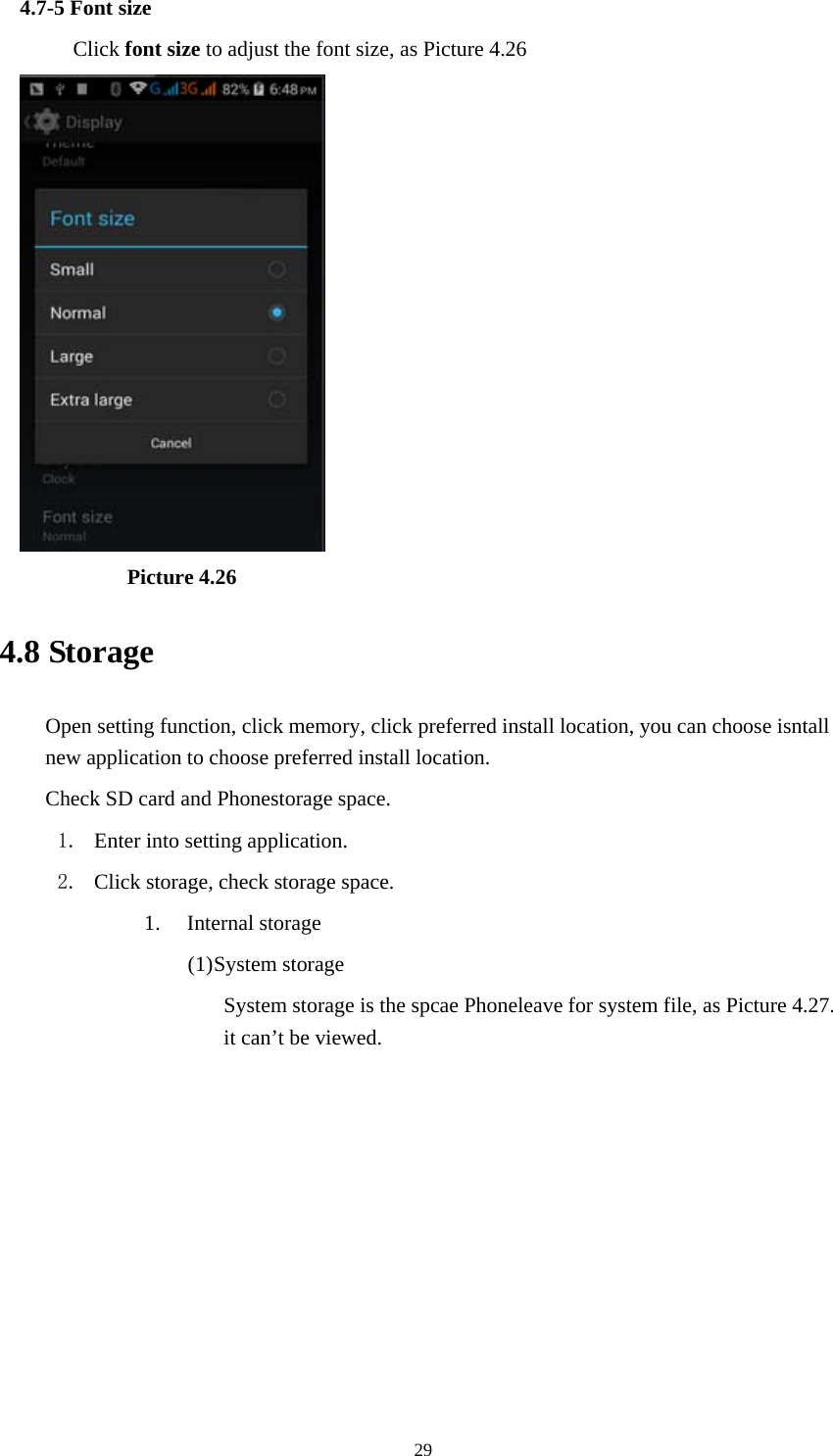  294.7-5 Font size Click font size to adjust the font size, as Picture 4.26            Picture 4.26 4.8 Storage Open setting function, click memory, click preferred install location, you can choose isntall new application to choose preferred install location. Check SD card and Phonestorage space. 1. Enter into setting application. 2. Click storage, check storage space. 1. Internal storage (1) System storage System storage is the spcae Phoneleave for system file, as Picture 4.27. it can&rsquo;t be viewed. 