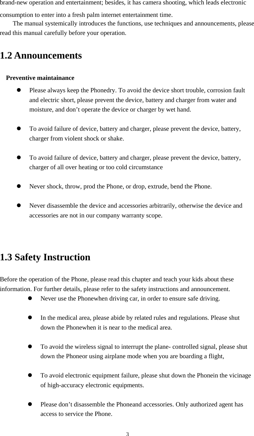 3brand-new operation and entertainment; besides, it has camera shooting, which leads electronic consumption to enter into a fresh palm internet entertainment time.   The manual systemically introduces the functions, use techniques and announcements, please read this manual carefully before your operation. 1.2 Announcements   Preventive maintainance    Please always keep the Phonedry. To avoid the device short trouble, corrosion fault and electric short, please prevent the device, battery and charger from water and moisture, and don&rsquo;t operate the device or charger by wet hand.     To avoid failure of device, battery and charger, please prevent the device, battery, charger from violent shock or shake.   To avoid failure of device, battery and charger, please prevent the device, battery, charger of all over heating or too cold circumstance   Never shock, throw, prod the Phone, or drop, extrude, bend the Phone.   Never disassemble the device and accessories arbitrarily, otherwise the device and accessories are not in our company warranty scope.   1.3 Safety Instruction     Before the operation of the Phone, please read this chapter and teach your kids about these information. For further details, please refer to the safety instructions and announcement.  Never use the Phonewhen driving car, in order to ensure safe driving.   In the medical area, please abide by related rules and regulations. Please shut down the Phonewhen it is near to the medical area.   To avoid the wireless signal to interrupt the plane- controlled signal, please shut down the Phoneor using airplane mode when you are boarding a flight,     To avoid electronic equipment failure, please shut down the Phonein the vicinage of high-accuracy electronic equipments.   Please don&rsquo;t disassemble the Phoneand accessories. Only authorized agent has access to service the Phone. 