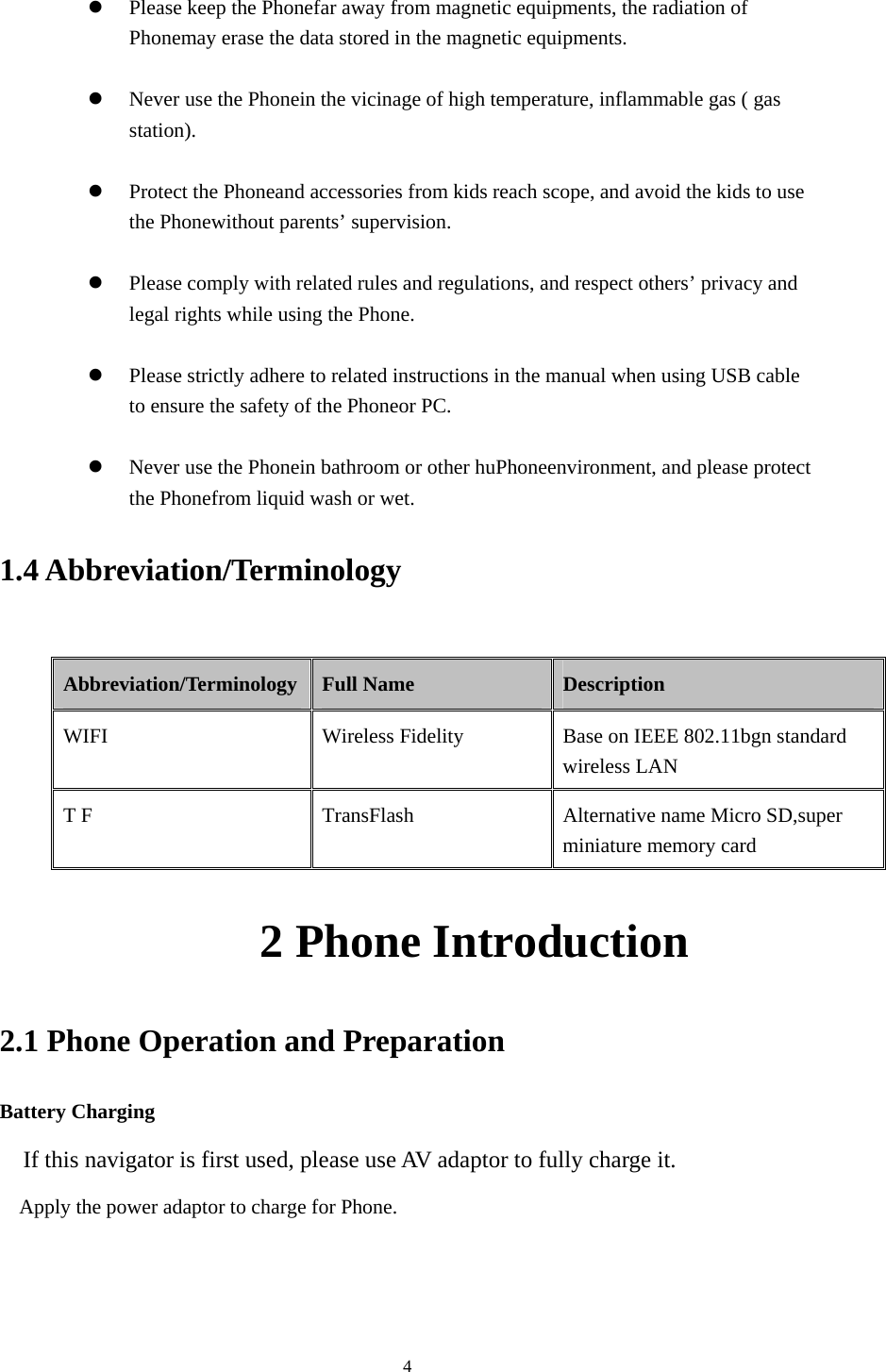  4  Please keep the Phonefar away from magnetic equipments, the radiation of Phonemay erase the data stored in the magnetic equipments.   Never use the Phonein the vicinage of high temperature, inflammable gas ( gas station).    Protect the Phoneand accessories from kids reach scope, and avoid the kids to use the Phonewithout parents&rsquo; supervision.   Please comply with related rules and regulations, and respect others&rsquo; privacy and legal rights while using the Phone.   Please strictly adhere to related instructions in the manual when using USB cable to ensure the safety of the Phoneor PC.   Never use the Phonein bathroom or other huPhoneenvironment, and please protect the Phonefrom liquid wash or wet. 1.4 Abbreviation/Terminology  Abbreviation/Terminology  Full Name  Description WIFI Wireless Fidelity Base on IEEE 802.11bgn standard wireless LAN T F  TransFlash  Alternative name Micro SD,super miniature memory card            2 Phone Introduction 2.1 Phone Operation and Preparation Battery Charging If this navigator is first used, please use AV adaptor to fully charge it. Apply the power adaptor to charge for Phone. 