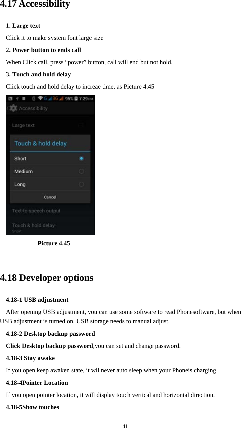  414.17 Accessibility 1. Large text Click it to make system font large size 2. Power button to ends call When Click call, press &ldquo;power&rdquo; button, call will end but not hold.   3. Touch and hold delay Click touch and hold delay to increae time, as Picture 4.45            Picture 4.45  4.18 Developer options 4.18-1 USB adjustment   After opening USB adjustment, you can use some software to read Phonesoftware, but when USB adjustment is turned on, USB storage needs to manual adjust. 4.18-2 Desktop backup password Click Desktop backup password,you can set and change password. 4.18-3 Stay awake If you open keep awaken state, it wll never auto sleep when your Phoneis charging. 4.18-4Pointer Location If you open pointer location, it will display touch vertical and horizontal direction. 4.18-5Show touches 