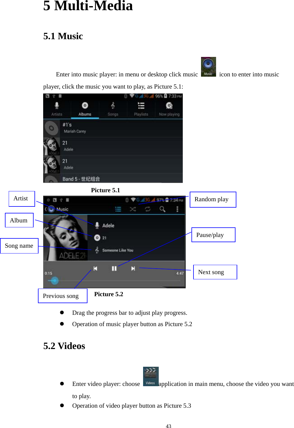  435 Multi-Media 5.1 Music Enter into music player: in menu or desktop click music    icon to enter into music player, click the music you want to play, as Picture 5.1:                   Picture 5.1                   Picture 5.2   Drag the progress bar to adjust play progress.  Operation of music player button as Picture 5.2 5.2 Videos  Enter video player: choose  application in main menu, choose the video you want to play.     Operation of video player button as Picture 5.3 Artist Pause/play Next song Previous song Song name Album Random play 