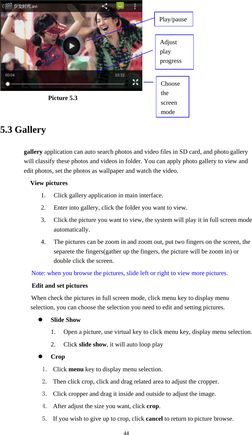  44                Picture 5.3  5.3 Gallery gallery application can auto search photos and video files in SD card, and photo gallery will classify these photos and videos in folder. You can apply photo gallery to view and edit photos, set the photos as wallpaper and watch the video. View pictures 1. Click gallery application in main interface. 2. Enter into gallery, click the folder you want to view. 3. Click the picture you want to view, the system will play it in full screen mode automatically.  4. The pictures can be zoom in and zoom out, put two fingers on the screen, the separete the fingers(gather up the fingers, the picture will be zoom in) or double click the screen. Note: when you browse the pictures, slide left or right to view more pictures.         Edit and set pictures           When check the pictures in full screen mode, click menu key to display menu selection, you can choose the selection you need to edit and setting pictures.  Slide Show 1. Open a picture, use virtual key to click menu key, display menu selection. 2. Click slide show, it will auto loop play  Crop 1. Click menu key to display menu selection. 2. Then click crop, click and drag related area to adjust the cropper. 3. Click cropper and drag it inside and outside to adjust the image. 4. After adjust the size you want, click crop. 5. If you wish to give up to crop, click cancel to return to picture browse. Choose the screen modeAdjust play progress Play/pause 