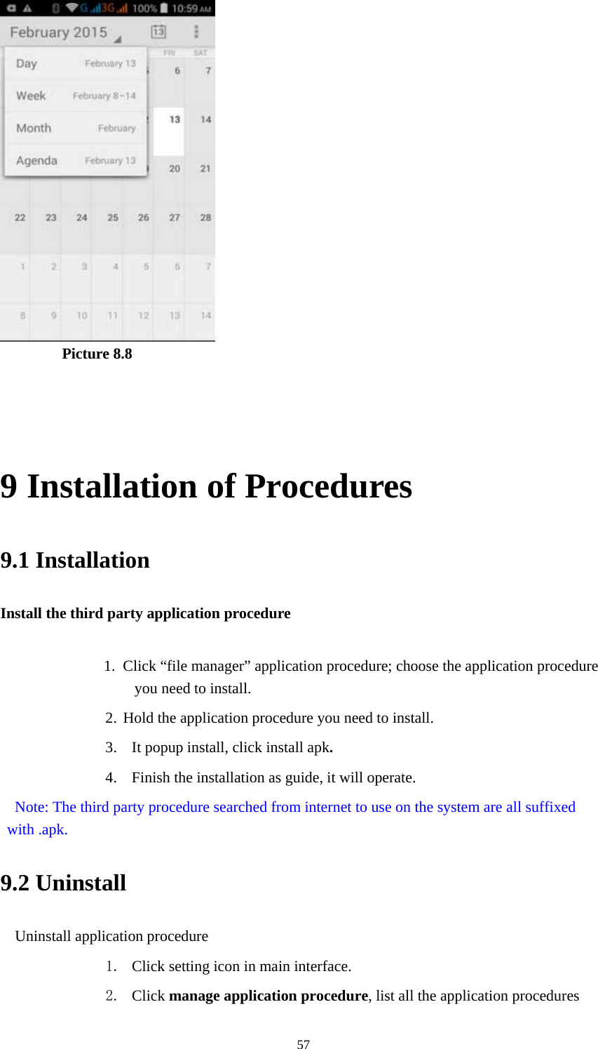  57         Picture 8.8   9 Installation of Procedures 9.1 Installation Install the third party application procedure        1. Click &ldquo;file manager&rdquo; application procedure; choose the application procedure you need to install. 2. Hold the application procedure you need to install. 3. It popup install, click install apk. 4. Finish the installation as guide, it will operate.   Note: The third party procedure searched from internet to use on the system are all suffixed with .apk. 9.2 Uninstall Uninstall application procedure 1. Click setting icon in main interface. 2. Click manage application procedure, list all the application procedures 