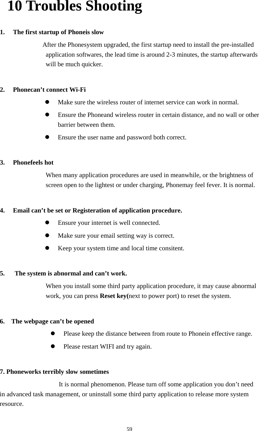  5910 Troubles Shooting 1. The first startup of Phoneis slow                   After the Phonesystem upgraded, the first startup need to install the pre-installed application softwares, the lead time is around 2-3 minutes, the startup afterwards will be much quicker.  2. Phonecan&rsquo;t connect Wi-Fi  Make sure the wireless router of internet service can work in normal.  Ensure the Phoneand wireless router in certain distance, and no wall or other barrier between them.  Ensure the user name and password both correct.  3. Phonefeels hot When many application procedures are used in meanwhile, or the brightness of screen open to the lightest or under charging, Phonemay feel fever. It is normal.  4. Email can&rsquo;t be set or Registeration of application procedure.  Ensure your internet is well connected.  Make sure your email setting way is correct.  Keep your system time and local time consitent.    5.      The system is abnormal and can&rsquo;t work. When you install some third party application procedure, it may cause abnormal work, you can press Reset key(next to power port) to reset the system.    6.    The webpage can&rsquo;t be opened  Please keep the distance between from route to Phonein effective range.  Please restart WIFI and try again.  7. Phoneworks terribly slow sometimes It is normal phenomenon. Please turn off some application you don&rsquo;t need in advanced task management, or uninstall some third party application to release more system resource. 