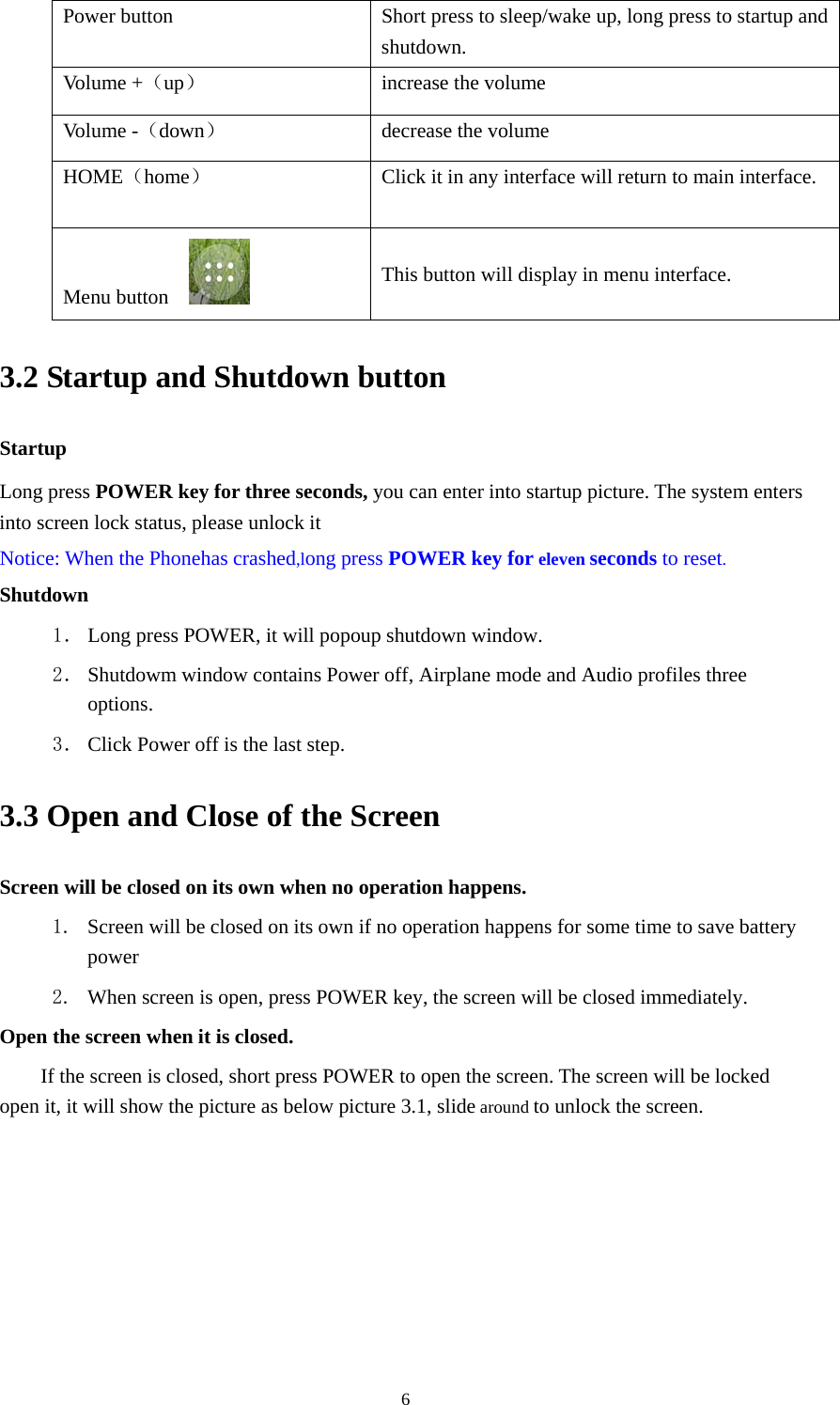  6Power button  Short press to sleep/wake up, long press to startup and shutdown. Volume +（up）  increase the volume Volume -（down） decrease the volume HOME（home）  Click it in any interface will return to main interface. Menu button   This button will display in menu interface. 3.2 Startup and Shutdown button   Startup Long press POWER key for three seconds, you can enter into startup picture. The system enters into screen lock status, please unlock it Notice: When the Phonehas crashed,long press POWER key for eleven seconds to reset. Shutdown 1． Long press POWER, it will popoup shutdown window. 2． Shutdowm window contains Power off, Airplane mode and Audio profiles three options. 3． Click Power off is the last step. 3.3 Open and Close of the Screen Screen will be closed on its own when no operation happens. 1. Screen will be closed on its own if no operation happens for some time to save battery power  2. When screen is open, press POWER key, the screen will be closed immediately. Open the screen when it is closed. If the screen is closed, short press POWER to open the screen. The screen will be locked open it, it will show the picture as below picture 3.1, slide around to unlock the screen. 