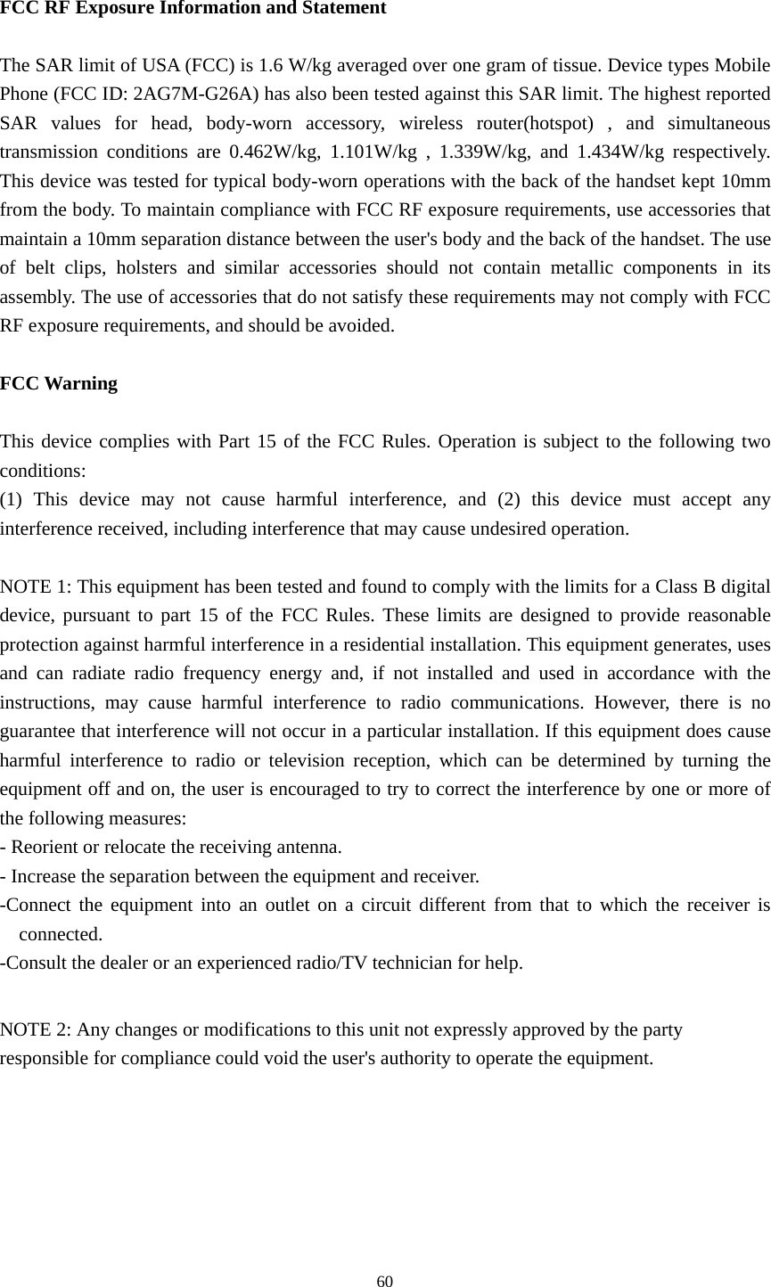 60 FCC RF Exposure Information and Statement  The SAR limit of USA (FCC) is 1.6 W/kg averaged over one gram of tissue. Device types Mobile Phone (FCC ID: 2AG7M-G26A) has also been tested against this SAR limit. The highest reported SAR values for head, body-worn accessory, wireless router(hotspot) , and simultaneous transmission conditions are 0.462W/kg, 1.101W/kg , 1.339W/kg, and 1.434W/kg respectively. This device was tested for typical body-worn operations with the back of the handset kept 10mm from the body. To maintain compliance with FCC RF exposure requirements, use accessories that maintain a 10mm separation distance between the user's body and the back of the handset. The use of belt clips, holsters and similar accessories should not contain metallic components in its assembly. The use of accessories that do not satisfy these requirements may not comply with FCC RF exposure requirements, and should be avoided.  FCC Warning  This device complies with Part 15 of the FCC Rules. Operation is subject to the following two conditions: (1) This device may not cause harmful interference, and (2) this device must accept any interference received, including interference that may cause undesired operation.  NOTE 1: This equipment has been tested and found to comply with the limits for a Class B digital device, pursuant to part 15 of the FCC Rules. These limits are designed to provide reasonable protection against harmful interference in a residential installation. This equipment generates, uses and can radiate radio frequency energy and, if not installed and used in accordance with the instructions, may cause harmful interference to radio communications. However, there is no guarantee that interference will not occur in a particular installation. If this equipment does cause harmful interference to radio or television reception, which can be determined by turning the equipment off and on, the user is encouraged to try to correct the interference by one or more of the following measures: - Reorient or relocate the receiving antenna. - Increase the separation between the equipment and receiver. -Connect the equipment into an outlet on a circuit different from that to which the receiver is connected. -Consult the dealer or an experienced radio/TV technician for help.  NOTE 2: Any changes or modifications to this unit not expressly approved by the party responsible for compliance could void the user's authority to operate the equipment.  