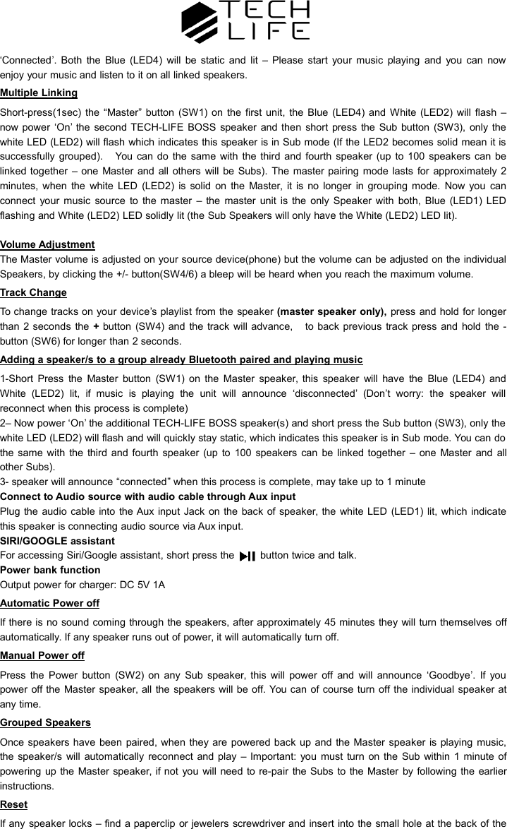&lsquo;Connected&rsquo;. Both the Blue (LED4) will be static and lit &ndash; Please start your music playing and you can nowenjoy your music and listen to it on all linked speakers.Multiple LinkingShort-press(1sec) the &ldquo;Master&rdquo; button (SW1) on the first unit, the Blue (LED4) and White (LED2) will flash &ndash;now power &lsquo;On&rsquo; the second TECH-LIFE BOSS speaker and then short press the Sub button (SW3), only thewhite LED (LED2) will flash which indicates this speaker is in Sub mode (If the LED2 becomes solid mean it issuccessfully grouped). You can do the same with the third and fourth speaker (up to 100 speakers can belinked together &ndash; one Master and all others will be Subs). The master pairing mode lasts for approximately 2minutes, when the white LED (LED2) is solid on the Master, it is no longer in grouping mode. Now you canconnect your music source to the master &ndash; the master unit is the only Speaker with both, Blue (LED1) LEDflashing and White (LED2) LED solidly lit (the Sub Speakers will only have the White (LED2) LED lit).Volume AdjustmentThe Master volume is adjusted on your source device(phone) but the volume can be adjusted on the individualSpeakers, by clicking the +/- button(SW4/6) a bleep will be heard when you reach the maximum volume.Track ChangeTo change tracks on your device&rsquo;s playlist from the speaker (master speaker only), press and hold for longerthan 2 seconds the +button (SW4) and the track will advance, to back previous track press and hold the -button (SW6) for longer than 2 seconds.Adding a speaker/s to a group already Bluetooth paired and playing music1-Short Press the Master button (SW1) on the Master speaker, this speaker will have the Blue (LED4) andWhite (LED2) lit, if music is playing the unit will announce &lsquo;disconnected&rsquo; (Don&rsquo;t worry: the speaker willreconnect when this process is complete)2&ndash; Now power &lsquo;On&rsquo; the additional TECH-LIFE BOSS speaker(s) and short press the Sub button (SW3), only thewhite LED (LED2) will flash and will quickly stay static, which indicates this speaker is in Sub mode. You can dothe same with the third and fourth speaker (up to 100 speakers can be linked together &ndash; one Master and allother Subs).3- speaker will announce &ldquo;connected&rdquo; when this process is complete, may take up to 1 minuteConnect to Audio source with audio cable through Aux inputPlug the audio cable into the Aux input Jack on the back of speaker, the white LED (LED1) lit, which indicatethis speaker is connecting audio source via Aux input.SIRI/GOOGLE assistantFor accessing Siri/Google assistant, short press the button twice and talk.Power bank functionOutput power for charger: DC 5V 1AAutomatic Power offIf there is no sound coming through the speakers, after approximately 45 minutes they will turn themselves offautomatically. If any speaker runs out of power, it will automatically turn off.Manual Power offPress the Power button (SW2) on any Sub speaker, this will power off and will announce &lsquo;Goodbye&rsquo;. If youpower off the Master speaker, all the speakers will be off. You can of course turn off the individual speaker atany time.Grouped SpeakersOnce speakers have been paired, when they are powered back up and the Master speaker is playing music,the speaker/s will automatically reconnect and play &ndash; Important: you must turn on the Sub within 1 minute ofpowering up the Master speaker, if not you will need to re-pair the Subs to the Master by following the earlierinstructions.ResetIf any speaker locks &ndash; find a paperclip or jewelers screwdriver and insert into the small hole at the back of the