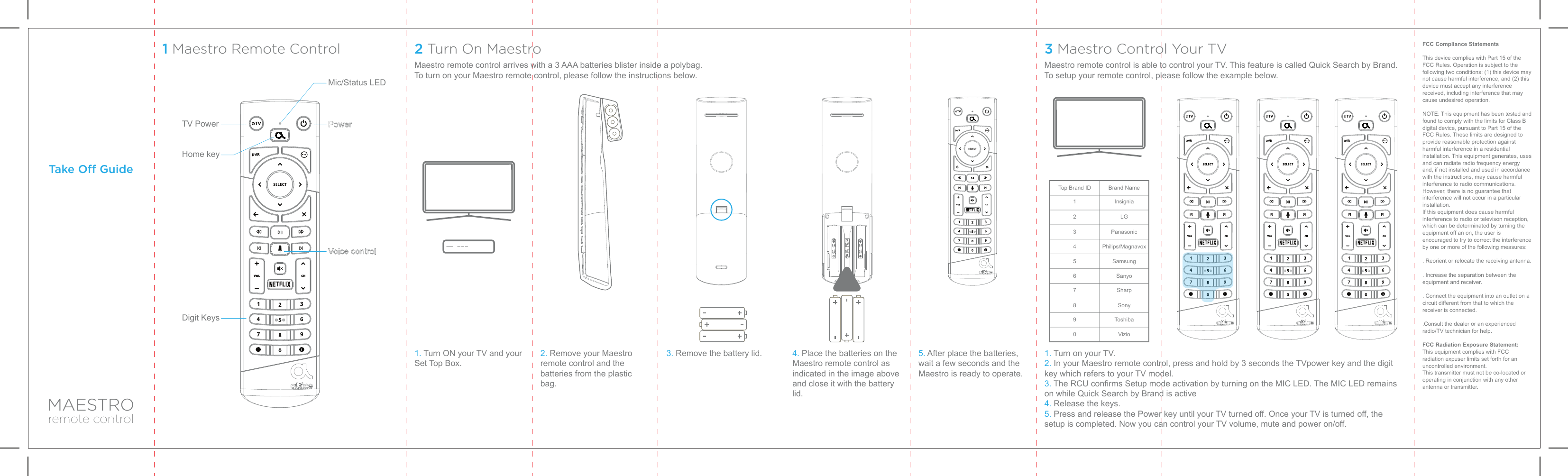 MAESTROremote controlTake O GuideFCC Compliance StatementsThis device complies with Part 15 of the FCC Rules. Operation is subject to the following two conditions: (1) this device may not cause harmful interference, and (2) this device must accept any interference received, including interference that may cause undesired operation.NOTE: This equipment has been tested and found to comply with the limits for Class B digital device, pursuant to Part 15 of the FCC Rules. These limits are designed to provide reasonable protection against harmful interference in a residential installation. This equipment generates, uses and can radiate radio frequency energy and, if not installed and used in accordance with the instructions, may cause harmful interference to radio communications. However, there is no guarantee that interference will not occur in a particular installation.If this equipment does cause harmful interference to radio or televison reception, which can be determinated by turning the equipment off an on, the user is encouraged to try to correct the interference by one or more of the following measures:. Reorient or relocate the receiving antenna.. Increase the separation between the equipment and receiver.. Connect the equipment into an outlet on a circuit different from that to which the receiver is connected..Consult the dealer or an experienced radio/TV technician for help.FCC Radiation Exposure Statement:This equipment complies with FCC radiation expuser limits set forth for an uncontrolled environment.This transmitter must not be co-located or operating in conjunction with any other antenna or transmitter.1 Maestro Remote Control 2 Turn On Maestro 3 Maestro Control Your TVMaestro remote control arrives with a 3 AAA batteries blister inside a polybag.To turn on your Maestro remote control, please follow the instructions below.Maestro remote control is able to control your TV. This feature is called Quick Search by Brand.To setup your remote control, please follow the example below.1. Turn ON your TV and your Set Top Box.TV PowerDigit KeysHome keyMic/Status LED2. Remove your Maestro remote control and the batteries from the plastic bag.3. Remove the battery lid. 4. Place the batteries on the Maestro remote control as indicated in the image above  and close it with the battery lid.5. After place the batteries, wait a few seconds and the Maestro is ready to operate.1. Turn on your TV.2. In your Maestro remote control, press and hold by 3 seconds the TVpower key and the digit key which refers to your TV model.3. The RCU confirms Setup mode activation by turning on the MIC LED. The MIC LED remains on while Quick Search by Brand is active4. Release the keys.5. Press and release the Power key until your TV turned off. Once your TV is turned off, the setup is completed. Now you can control your TV volume, mute and power on/off.Top Brand ID Brand NameInsigniaLGPanasonicPhilips/MagnavoxSamsungSanyoSharpSonyToshibaVizio1234567890