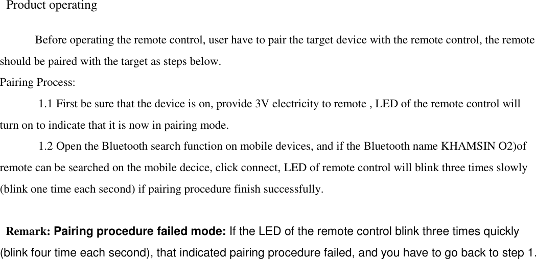   Product operating    Before operating the remote control, user have to pair the target device with the remote control, the remote should be paired with the target as steps below.   Pairing Process:      1.1 First be sure that the device is on, provide 3V electricity to remote , LED of the remote control will turn on to indicate that it is now in pairing mode.    1.2 Open the Bluetooth search function on mobile devices, and if the Bluetooth name KHAMSIN O2)of remote can be searched on the mobile decice, click connect, LED of remote control will blink three times slowly (blink one time each second) if pairing procedure finish successfully.      Remark: Pairing procedure failed mode: If the LED of the remote control blink three times quickly (blink four time each second), that indicated pairing procedure failed, and you have to go back to step 1.                                                                   