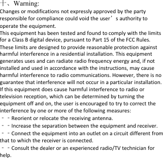 十、Warning:Changes or modifications not expressly approved by the partyresponsible for compliance could void the user&rsquo;s authority tooperate the equipment.This equipment has been tested and found to comply with the limitsfor a Class B digital device, pursuant to Part 15 of the FCC Rules.These limits are designed to provide reasonable protection againstharmful interference in a residential installation. This equipmentgenerates uses and can radiate radio frequency energy and, if notinstalled and used in accordance with the instructions, may causeharmful interference to radio communications. However, there is noguarantee that interference will not occur in a particular installation.If this equipment does cause harmful interference to radio ortelevision reception, which can be determined by turning theequipment off and on, the user is encouraged to try to correct theinterference by one or more of the following measures:‐‐Reorient or relocate the receiving antenna.‐‐Increase the separation between the equipment and receiver.‐‐Connect the equipment into an outlet on a circuit different fromthat to which the receiver is connected.‐‐Consult the dealer or an experienced radio/TV technician forhelp.