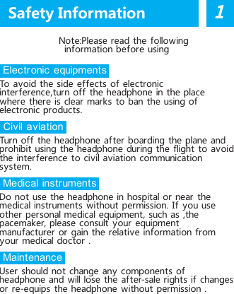     Note:Please read the followinginformation before using Electronic equipmentsTo avoid the side effects of  electronic inter ference,turn off  the headphone in the place where there is  clear  mark s  to ban the  using of  electronic products. Civil aviationTurn off  the  headphone  af ter  boarding the plane and prohibit using the headphone during the flight  to avoid the inter ference to civil aviation communication system. Medical instrumentsDo not use the headphone in hospital or  near the medical instruments without permission. If you use other  personal medical equipment, such as ,the pacemaker, please consult your equipment manufacturer  or gain the relative information from your medical doctor  . Maintenance User should not change any  components of  headphone and will lose the after-sale rights if changes or re-equips the headphone without permission .Safety Information1    1. Manual                                   2.  Wireless Bluetooth headphone    3. Micro USB charging cableBefore using the products,please read the following instructions carefully and preserve for recording.