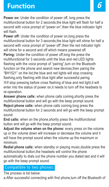 Power on: Under the condition of power off, long press the multifunctional button for 2 seconds,the blue light will flash for half a second with voice prompt of &ldquo;power on&rdquo;,then the blue indicator light will flash.Power off: Under the condition of power on,long press the multifunctional button for 3 seconds,the blue light will shine for half a second with voice prompt of &ldquo;power off&rdquo;,then the red indicator light will shine for a second and off which means powered off.Paring: Under the condition of power off,long the press the multifunctional for 3 seconds until the blue and red LED lights flashing with the voice prompt of &ldquo;pairing&rdquo;,turn on the Bluetooth function on the phone and search new devices,then paring the &ldquo;BH1521&rdquo; on the list,the blue and red lights will stop crossing flashing,only flashing with blue light after successful paring.※If stop pressing before cross flashing of blue and red light,it will enter into the status of power on,it needs to turn off the headsets to re-operation.Answer phone calls: when phone calls coming,shortly press the multifunctional button and will go with the beep prompt sound.Reject phone calls: when phone calls coming,long press the multifunctional button for 2 seconds and will go with the beep prompt sound.End calls: when on the phone,shortly press the multifunctional button and will go with the beep prompt sound.Adjust the volume when on the phone: every press on the volume up or the volume down will increase or decrease the volume and it will have the prompt sound when the volume up the maximum or minimum.Redial phone calls: when standby or playing music,double press the multifunctional button,the headsets will control the phone automatically to dials out the phone number you dialed last and it will go with the beep prompt sound. Compatible to two phones:The process is list below:a.After successful connecting with first phone,turn off the Bluetooth of 6Functionthe first phone.b.After shutting down the headsets,reboot the headsets until the blue and red LED lights cross flashing(long press the multifunctional button for 5 seconds),enter into the status of paring again.c.Turn on the Bluetooth of the second phone and search the new device,connect the headsets follow the usual operation.d.Turn on the Bluetooth of the first phone,starting to connect with the headset again.e.Then two phones are successfully connect with the headsets.(tips:when connecting with two phones at the same time,it does not mean that you can listen to the music from those two phones,it just mean that those two phone playing music at the same time,one phone will paused or the Bluetooth is turn off,the headsets will connect with the other phone automatically.) Operation(playing musicPlaying music: operate on the phone or media player(some phones would start the music player automatically when connecting with Bluetooth stereo devices)Pause music: When playing music,Click the multifunctional button,the music will stop.Play music: (when paused the mucis)click the multifunctional button again.Volume up: Every press on the &ldquo;volume up button&rdquo;will increase the volume,it will have prompt sound when up to the max.Volume down:Every press on the &ldquo;volume down button&rdquo;will decrease the volume,it will have prompt sound when down to the min.Previous song:long press the volume up buttonNext song:long press the volume down buttonAnswer phone calls when playing music: shortly press the multifunctional button(the mucis will keep pausing)End phone calls after answering when playing music:shortly press the multifunctional button(the music will continue playing)Dial numbers when playing music: double clicking on the multifunctional button will dial the last calls before automatically(the music will keep pausing)The LED displays and relative prompt sound under kinds of condition:●Power on: The blue light will shine for one second●Power off: The red light will shine for 1 second●Pairing: The blue light and red light will shine alternately●Standby(no connecting with the Bluetooth): The blue light will shine every 2 seconds●Standby(connecting with Bluetooth): The blue light will shine twice every 3 seconds●When incoming calls:The blue light flash quickly ●When dialing: The blue light flash quickly●When on the phone: The blue light will shine twice every 3 seconds●When playing music: The blue light will shine twice every 3 seconds●When charging: The red light keep shining●Charging finished:The blue light keep shining●When in low batter: The red light will shine every 60 seconds and with the beep prompt sound.Remarks:The headsets will power off without connecting with any phone in 8 minutes.Pairing period: 3 minutes. It will exist the pairing mode without connecting with any phone in 3 minutes.Iphone battery display.FCC Warning StatementChanges or modifications not expressly approved by the party responsible forcompliance could void the user&rsquo;s authority to operate the equipment.This equipment has been tested and found to comply with the limits for a Class B digital device, pursuant to Part 15 of the FCC Rules. These limits are designed to provide reasonable protection against harmful interference in a residential installation. This equipment generates uses and can radiate radio frequency energy and, if not installed and used in accordance with the instructions, may cause harmful interference to radio communications. However, there is no guarantee that interference will not occur in a particular installation. If this equipment does cause harmful interference to radio or television reception, which can be determined by turning the equipment off and on, the user is encouraged to try to correct the interference by one or more of the following measures: --Reorient or relocate the receiving antenna.--Increase the separation between the equipment and receiver. --Connect the equipment into an outlet on a circuit different from that to which the receiver is connected.--Consult the dealer or an experienced radio/TV technician for help.This device complies with part 15 of the FCC rules. Operation is subject to the following two conditions (1) this device may not cause harmful interference, and (2) this device must accept any interference received, including interference that may cause undesired operation.