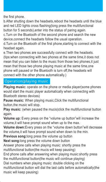 Power on: Under the condition of power off, long press the multifunctional button for 2 seconds,the blue light will flash for half a second with voice prompt of &ldquo;power on&rdquo;,then the blue indicator light will flash.Power off: Under the condition of power on,long press the multifunctional button for 3 seconds,the blue light will shine for half a second with voice prompt of &ldquo;power off&rdquo;,then the red indicator light will shine for a second and off which means powered off.Paring: Under the condition of power off,long the press the multifunctional for 3 seconds until the blue and red LED lights flashing with the voice prompt of &ldquo;pairing&rdquo;,turn on the Bluetooth function on the phone and search new devices,then paring the &ldquo;BH1521&rdquo; on the list,the blue and red lights will stop crossing flashing,only flashing with blue light after successful paring.※If stop pressing before cross flashing of blue and red light,it will enter into the status of power on,it needs to turn off the headsets to re-operation.Answer phone calls: when phone calls coming,shortly press the multifunctional button and will go with the beep prompt sound.Reject phone calls: when phone calls coming,long press the multifunctional button for 2 seconds and will go with the beep prompt sound.End calls: when on the phone,shortly press the multifunctional button and will go with the beep prompt sound.Adjust the volume when on the phone: every press on the volume up or the volume down will increase or decrease the volume and it will have the prompt sound when the volume up the maximum or minimum.Redial phone calls: when standby or playing music,double press the multifunctional button,the headsets will control the phone automatically to dials out the phone number you dialed last and it will go with the beep prompt sound. Compatible to two phones:The process is list below:a.After successful connecting with first phone,turn off the Bluetooth of the first phone.b.After shutting down the headsets,reboot the headsets until the blue and red LED lights cross flashing(long press the multifunctional button for 5 seconds),enter into the status of paring again.c.Turn on the Bluetooth of the second phone and search the new device,connect the headsets follow the usual operation.d.Turn on the Bluetooth of the first phone,starting to connect with the headset again.e.Then two phones are successfully connect with the headsets.(tips:when connecting with two phones at the same time,it does not mean that you can listen to the music from those two phones,it just mean that those two phone playing music at the same time,one phone will paused or the Bluetooth is turn off,the headsets will connect with the other phone automatically.) Operation(playing musicPlaying music: operate on the phone or media player(some phones would start the music player automatically when connecting with Bluetooth stereo devices)Pause music: When playing music,Click the multifunctional button,the music will stop.Play music: (when paused the mucis)click the multifunctional button again.Volume up: Every press on the &ldquo;volume up button&rdquo;will increase the volume,it will have prompt sound when up to the max.Volume down:Every press on the &ldquo;volume down button&rdquo;will decrease the volume,it will have prompt sound when down to the min.Previous song:long press the volume up buttonNext song:long press the volume down buttonAnswer phone calls when playing music: shortly press the multifunctional button(the mucis will keep pausing)End phone calls after answering when playing music:shortly press the multifunctional button(the music will continue playing)Dial numbers when playing music: double clicking on the multifunctional button will dial the last calls before automatically(the music will keep pausing)The LED displays and relative prompt sound under kinds of condition:●Power on: The blue light will shine for one second●Power off: The red light will shine for 1 second●Pairing: The blue light and red light will shine alternately●Standby(no connecting with the Bluetooth): The blue light will shine every 2 seconds●Standby(connecting with Bluetooth): The blue light will shine twice every 3 seconds●When incoming calls:The blue light flash quickly ●When dialing: The blue light flash quickly●When on the phone: The blue light will shine twice every 3 seconds●When playing music: The blue light will shine twice every 3 seconds●When charging: The red light keep shining●Charging finished:The blue light keep shining●When in low batter: The red light will shine every 60 seconds and with the beep prompt sound.Remarks:The headsets will power off without connecting with any phone in 8 minutes.Pairing period: 3 minutes. It will exist the pairing mode without connecting with any phone in 3 minutes.Iphone battery display.FCC Warning StatementChanges or modifications not expressly approved by the party responsible forcompliance could void the user&rsquo;s authority to operate the equipment.This equipment has been tested and found to comply with the limits for a Class B digital device, pursuant to Part 15 of the FCC Rules. These limits are designed to provide reasonable protection against harmful interference in a residential installation. This equipment generates uses and can radiate radio frequency energy and, if not installed and used in accordance with the instructions, may cause harmful interference to radio communications. However, there is no guarantee that interference will not occur in a particular installation. If this equipment does cause harmful interference to radio or television reception, which can be determined by turning the equipment off and on, the user is encouraged to try to correct the interference by one or more of the following measures: --Reorient or relocate the receiving antenna.--Increase the separation between the equipment and receiver. --Connect the equipment into an outlet on a circuit different from that to which the receiver is connected.--Consult the dealer or an experienced radio/TV technician for help.This device complies with part 15 of the FCC rules. Operation is subject to the following two conditions (1) this device may not cause harmful interference, and (2) this device must accept any interference received, including interference that may cause undesired operation.