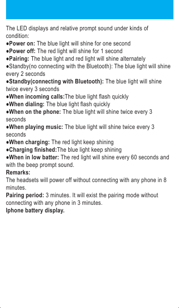 Power on: Under the condition of power off, long press the multifunctional button for 2 seconds,the blue light will flash for half a second with voice prompt of &ldquo;power on&rdquo;,then the blue indicator light will flash.Power off: Under the condition of power on,long press the multifunctional button for 3 seconds,the blue light will shine for half a second with voice prompt of &ldquo;power off&rdquo;,then the red indicator light will shine for a second and off which means powered off.Paring: Under the condition of power off,long the press the multifunctional for 3 seconds until the blue and red LED lights flashing with the voice prompt of &ldquo;pairing&rdquo;,turn on the Bluetooth function on the phone and search new devices,then paring the &ldquo;BH1521&rdquo; on the list,the blue and red lights will stop crossing flashing,only flashing with blue light after successful paring.※If stop pressing before cross flashing of blue and red light,it will enter into the status of power on,it needs to turn off the headsets to re-operation.Answer phone calls: when phone calls coming,shortly press the multifunctional button and will go with the beep prompt sound.Reject phone calls: when phone calls coming,long press the multifunctional button for 2 seconds and will go with the beep prompt sound.End calls: when on the phone,shortly press the multifunctional button and will go with the beep prompt sound.Adjust the volume when on the phone: every press on the volume up or the volume down will increase or decrease the volume and it will have the prompt sound when the volume up the maximum or minimum.Redial phone calls: when standby or playing music,double press the multifunctional button,the headsets will control the phone automatically to dials out the phone number you dialed last and it will go with the beep prompt sound. Compatible to two phones:The process is list below:a.After successful connecting with first phone,turn off the Bluetooth of the first phone.b.After shutting down the headsets,reboot the headsets until the blue and red LED lights cross flashing(long press the multifunctional button for 5 seconds),enter into the status of paring again.c.Turn on the Bluetooth of the second phone and search the new device,connect the headsets follow the usual operation.d.Turn on the Bluetooth of the first phone,starting to connect with the headset again.e.Then two phones are successfully connect with the headsets.(tips:when connecting with two phones at the same time,it does not mean that you can listen to the music from those two phones,it just mean that those two phone playing music at the same time,one phone will paused or the Bluetooth is turn off,the headsets will connect with the other phone automatically.) Operation(playing musicPlaying music: operate on the phone or media player(some phones would start the music player automatically when connecting with Bluetooth stereo devices)Pause music: When playing music,Click the multifunctional button,the music will stop.Play music: (when paused the mucis)click the multifunctional button again.Volume up: Every press on the &ldquo;volume up button&rdquo;will increase the volume,it will have prompt sound when up to the max.Volume down:Every press on the &ldquo;volume down button&rdquo;will decrease the volume,it will have prompt sound when down to the min.Previous song:long press the volume up buttonNext song:long press the volume down buttonAnswer phone calls when playing music: shortly press the multifunctional button(the mucis will keep pausing)End phone calls after answering when playing music:shortly press the multifunctional button(the music will continue playing)Dial numbers when playing music: double clicking on the multifunctional button will dial the last calls before automatically(the music will keep pausing)The LED displays and relative prompt sound under kinds of condition:●Power on: The blue light will shine for one second●Power off: The red light will shine for 1 second●Pairing: The blue light and red light will shine alternately●Standby(no connecting with the Bluetooth): The blue light will shine every 2 seconds●Standby(connecting with Bluetooth): The blue light will shine twice every 3 seconds●When incoming calls:The blue light flash quickly ●When dialing: The blue light flash quickly●When on the phone: The blue light will shine twice every 3 seconds●When playing music: The blue light will shine twice every 3 seconds●When charging: The red light keep shining●Charging finished:The blue light keep shining●When in low batter: The red light will shine every 60 seconds and with the beep prompt sound.Remarks:The headsets will power off without connecting with any phone in 8 minutes.Pairing period: 3 minutes. It will exist the pairing mode without connecting with any phone in 3 minutes.Iphone battery display.FCC Warning StatementChanges or modifications not expressly approved by the party responsible forcompliance could void the user&rsquo;s authority to operate the equipment.This equipment has been tested and found to comply with the limits for a Class B digital device, pursuant to Part 15 of the FCC Rules. These limits are designed to provide reasonable protection against harmful interference in a residential installation. This equipment generates uses and can radiate radio frequency energy and, if not installed and used in accordance with the instructions, may cause harmful interference to radio communications. However, there is no guarantee that interference will not occur in a particular installation. If this equipment does cause harmful interference to radio or television reception, which can be determined by turning the equipment off and on, the user is encouraged to try to correct the interference by one or more of the following measures: --Reorient or relocate the receiving antenna.--Increase the separation between the equipment and receiver. --Connect the equipment into an outlet on a circuit different from that to which the receiver is connected.--Consult the dealer or an experienced radio/TV technician for help.This device complies with part 15 of the FCC rules. Operation is subject to the following two conditions (1) this device may not cause harmful interference, and (2) this device must accept any interference received, including interference that may cause undesired operation.