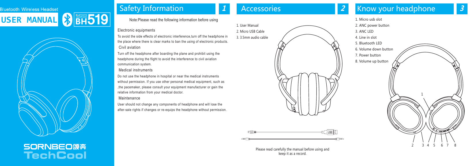 1Safety InformationNote:Please read the following information before usingElectronic equipmentsTo avoid the side effects of electronic interference,turn off the headphone in the place where there is clear marks to ban the using of electronic products. Civil aviationTurn off the headphone after boarding the plane and prohibit using the headphone during the flight to avoid the interference to civil aviation communication system. Medical instrumentsDo not use the headphone in hospital or near the medical instruments without permission. If you use other personal medical equipment, such as ,the pacemaker, please consult your equipment manufacturer or gain the relative information from your medical doctor. Maintenance User should not change any components of headphone and will lose the after-sale rights if changes or re-equips the headphone without permission.1. User Manual2. Micro USB Cable3. 3.5mm audio cablePlease read carefully the manual before using andkeep it as a record.Accessories2Know your headphone31. Micro usb slot2. ANC power button3. ANC LED4. Line in slot5. Bluetooth LED6. Volume down button7. Power button8. Volume up buttonBH519USER MANUAL12 3 4 5 6 7 8