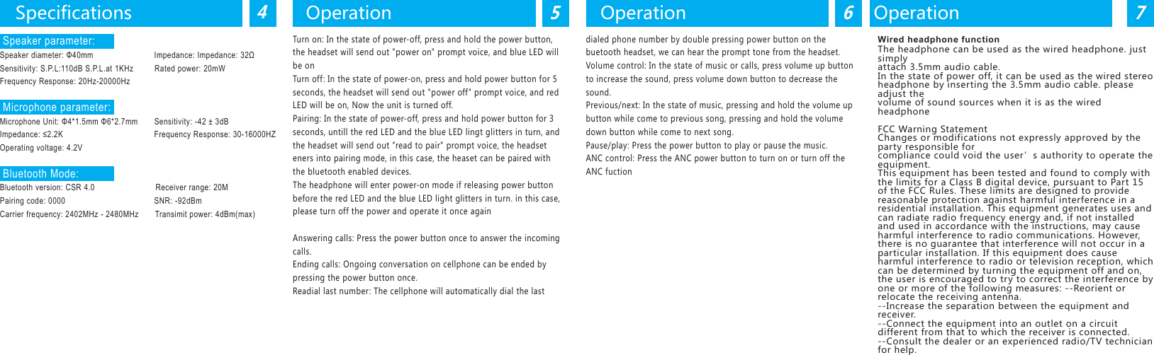Turn on: In the state of power-off, press and hold the power button,the headset will send out "power on" prompt voice, and blue LED willbe onTurn off: In the state of power-on, press and hold power button for 5seconds, the headset will send out "power off" prompt voice, and redLED will be on, Now the unit is turned off.Pairing: In the state of power-off, press and hold power button for 3seconds, untill the red LED and the blue LED lingt glitters in turn, andthe headset will send out "read to pair" prompt voice, the headseteners into pairing mode, in this case, the heaset can be paired withthe bluetooth enabled devices.The headphone will enter power-on mode if releasing power buttonbefore the red LED and the blue LED light glitters in turn. in this case,please turn off the power and operate it once againAnswering calls: Press the power button once to answer the incomingcalls.Ending calls: Ongoing conversation on cellphone can be ended bypressing the power button once.Readial last number: The cellphone will automatically dial the lastdialed phone number by double pressing power button on thebuetooth headset, we can hear the prompt tone from the headset.Volume control: In the state of music or calls, press volume up buttonto increase the sound, press volume down button to decrease thesound.Previous/next: In the state of music, pressing and hold the volume upbutton while come to previous song, pressing and hold the volumedown button while come to next song.Pause/play: Press the power button to play or pause the music.ANC control: Press the ANC power button to turn on or turn off theANC fuctionSpecifications45Operation6Operation7OperationWired headphone functionThe headphone can be used as the wired headphone. just simplyattach 3.5mm audio cable.In the state of power off, it can be used as the wired stereoheadphone by inserting the 3.5mm audio cable. please adjust thevolume of sound sources when it is as the wired headphoneFCC Warning StatementChanges or modifications not expressly approved by the party responsible forcompliance could void the user&rsquo;s authority to operate the equipment.This equipment has been tested and found to comply with the limits for a Class B digital device, pursuant to Part 15 of the FCC Rules. These limits are designed to provide reasonable protection against harmful interference in a residential installation. This equipment generates uses and can radiate radio frequency energy and, if not installed and used in accordance with the instructions, may cause harmful interference to radio communications. However, there is no guarantee that interference will not occur in a particular installation. If this equipment does cause harmful interference to radio or television reception, which can be determined by turning the equipment off and on, the user is encouraged to try to correct the interference by one or more of the following measures: ‐‐Reorient or relocate the receiving antenna.‐‐Increase the separation between the equipment and receiver. ‐‐Connect the equipment into an outlet on a circuit different from that to which the receiver is connected.‐‐Consult the dealer or an experienced radio/TV technician for help. Speaker parameter:Speaker diameter: &Phi;40mm                          Impedance: Impedance: 32&Omega;Sensitivity: S.P.L:110dB S.P.L.at 1KHz         Rated power: 20mWFrequency Response: 20Hz-20000Hz Microphone parameter:Microphone Unit: &Phi;4*1.5mm &Phi;6*2.7mm       Sensitivity: -42 &plusmn; 3dBImpedance: &le;2.2K                                       Frequency Response: 30-16000HZOperating voltage: 4.2V Bluetooth Mode:Bluetooth version: CSR 4.0                          Receiver range: 20MPairing code: 0000                                      SNR: -92dBmCarrier frequency: 2402MHz - 2480MHz       Transimit power: 4dBm(max)
