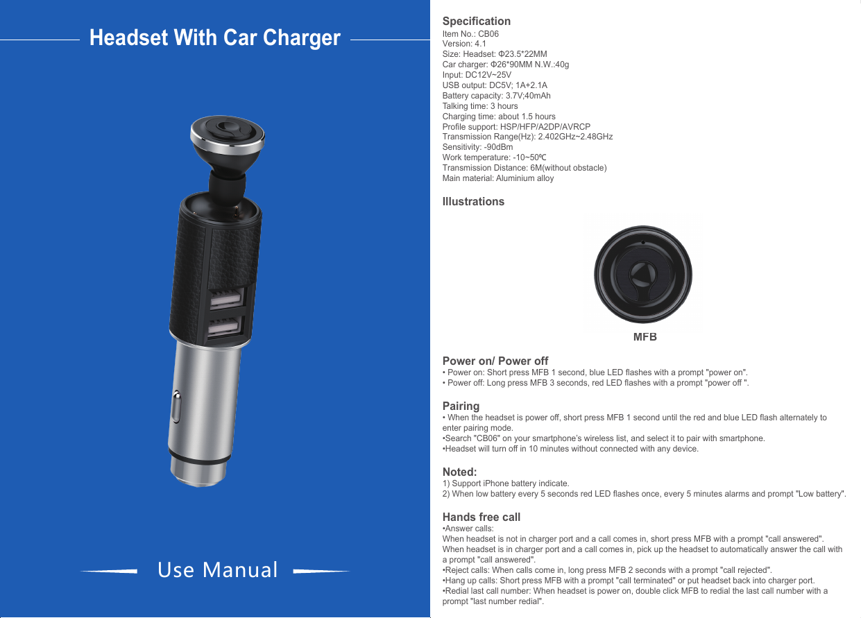 &bull;Disconnected and reconnect: when headset disconnects with your smartphone with a prompt "your headset is disconnected", short press MFB to reconnect with your smartphone again with a prompt "your headset is connected ".Play music&bull;Music play: After paired, short press MFB or play music from your smartphone.&bull;Music pause: Short press MFB or put headset back into charger port.Connect with two smartphones&bull;When headset has connected with first smartphone, disconnected from it. &bull;At the same time, red and blue LED light flash alternately which means the headset enters paring mode again. &bull;Search the wireless name "CB06" on the second smartphone and connected with the headset. &bull;Lastly the first smartphone connects with headset again, so both of smartphones are connected with headset.Call waiting&bull;The second smartphone calls coming when you answer call by the first smartphone, long press MFB 2 seconds to reject the calls of second smartphone and continue to talk with the first smartphone.&bull;Double press MFB to answer the call with the second smartphone, retain the call with the first smartphone.&bull;Double press MFB again to switch to answer call with the first smartphone, retain the call with the second smartphone. This function could switch the call between two smartphones. &bull;Short press MFB once to hang up the current call, automatically answer the other smartphone.Features:1)Used as safety hammer to break window when in emergency.2)Safety hammer movable nod ensures more stable charging. Headset With Car ChargerUse ManualSpecificationItem No.: CB06Version: 4.1Size: Headset: &Phi;23.5*22MM   Car charger: &Phi;26*90MM N.W.:40gInput: DC12V~25VUSB output: DC5V; 1A+2.1ABattery capacity: 3.7V;40mAhTalking time: 3 hoursCharging time: about 1.5 hoursProfile support: HSP/HFP/A2DP/AVRCP Transmission Range(Hz): 2.402GHz~2.48GHz Sensitivity: -90dBmWork temperature: -10~500CTransmission Distance: 6M(without obstacle)Main material: Aluminium alloyIllustrationsMFBPower on/ Power off&bull; Power on: Short press MFB 1 second, blue LED flashes with a prompt "power on".&bull; Power off: Long press MFB 3 seconds, red LED flashes with a prompt "power off ".Pairing&bull; When the headset is power off, short press MFB 1 second until the red and blue LED flash alternately to enter pairing mode. &bull;Search "CB06" on your smartphone&rsquo;s wireless list, and select it to pair with smartphone.&bull;Headset will turn off in 10 minutes without connected with any device.Noted:  1) Support iPhone battery indicate.2) When low battery every 5 seconds red LED flashes once, every 5 minutes alarms and prompt "Low battery".Hands free call&bull;Answer calls:When headset is not in charger port and a call comes in, short press MFB with a prompt "call answered".When headset is in charger port and a call comes in, pick up the headset to automatically answer the call with a prompt "call answered".&bull;Reject calls: When calls come in, long press MFB 2 seconds with a prompt "call rejected".&bull;Hang up calls: Short press MFB with a prompt "call terminated" or put headset back into charger port.&bull;Redial last call number: When headset is power on, double click MFB to redial the last call number with a prompt "last number redial".LED indicator(headset not in charger port)Power on                                  Blue LED lightPower off                                  Red LED lightPairing                                           Red and blue LED flash alternatelyStandby (paired)                                        Blue LED flashes twice every 5 secondsIncoming call                                  Blue LED flashes quicklyDialing                                           Blue LED flashes quicklyTalking                                           Blue LED flashes twice every 3 secondsPlaying musi                                              Blue LED flashes twice every 3 secondsLow battery                                  Red LED flashes once every 5 secondsLED indicator(headset in charger port)Power on(paired)                                 Blue LED light flashes, red LED staysPower off                                 Red LED light will stayPairing                                                      Red and blue LED flash alternatelyStandby (unpaired)                                 Blue LED flashes once every 5 seconds, red LED staysStandby (paired)                                 Blue LED flashes twice every 5 seconds, red LED staysIncoming call                                 Blue and red LED flash quicklyDialing                                                       Blue and red LED flash quicklyTalking                                                      Blue LED flashes twice every 3 seconds, red LED staysPlaying music                                  Blue LED flashes twice every 3 seconds, red LED stays                                Red LED light will stay(power off); blue LED flashes,    red LED stays(power on)                               Blue LED light will stay(power off), blue LED flashes  (power on)FCC Warning StatementChanges or modifications not expressly approved by the party responsible forcompliance could void the user&rsquo;s authority to operate the equipment.This equipment has been tested and found to comply with the limits for a Class B digital device, pursuant to Part 15 of the FCC Rules. These limits are designed to provide reasonable protection against harmful interference in a residential installation. This equipment generates uses and can radiate radio frequency energy and, if not installed and used in accordance with the instructions, may cause harmful interference to radio communications. However, there is no guarantee that interference will not occur in a particular installation. If this equipment does cause harmful interference to radio or television reception, which can be determined by turning the equipment off and on, the user is encouraged to try to correct the interference by one or more of the following measures: ‐‐Reorient or relocate the receiving antenna.‐‐Increase the separation between the equipment and receiver. ‐‐Connect the equipment into an outlet on a circuit different from that to which the receiver is connected.‐‐Consult the dealer or an experienced radio/TV technician for help.