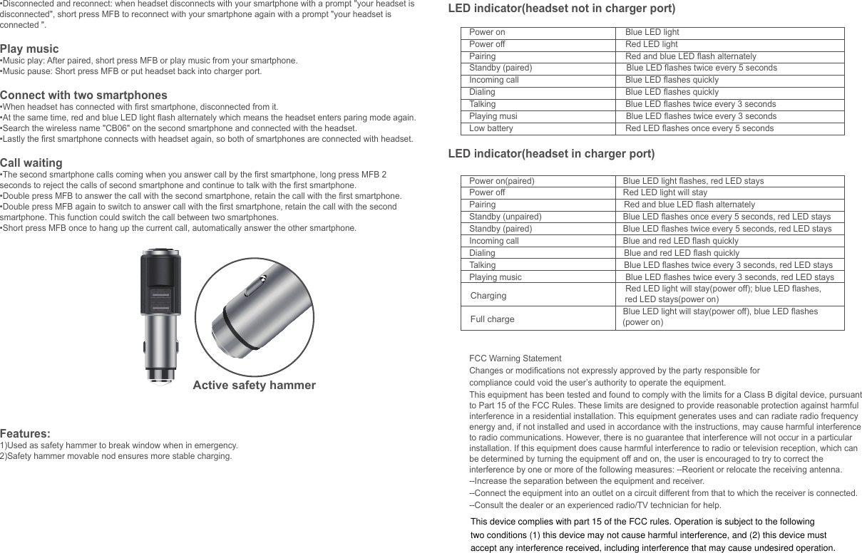 Active safety hammer&bull;Disconnected and reconnect: when headset disconnects with your smartphone with a prompt "your headset is disconnected", short press MFB to reconnect with your smartphone again with a prompt "your headset is connected ".Play music&bull;Music play: After paired, short press MFB or play music from your smartphone.&bull;Music pause: Short press MFB or put headset back into charger port.Connect with two smartphones&bull;When headset has connected with first smartphone, disconnected from it. &bull;At the same time, red and blue LED light flash alternately which means the headset enters paring mode again. &bull;Search the wireless name "CB06" on the second smartphone and connected with the headset. &bull;Lastly the first smartphone connects with headset again, so both of smartphones are connected with headset.Call waiting&bull;The second smartphone calls coming when you answer call by the first smartphone, long press MFB 2 seconds to reject the calls of second smartphone and continue to talk with the first smartphone.&bull;Double press MFB to answer the call with the second smartphone, retain the call with the first smartphone.&bull;Double press MFB again to switch to answer call with the first smartphone, retain the call with the second smartphone. This function could switch the call between two smartphones. &bull;Short press MFB once to hang up the current call, automatically answer the other smartphone. Features:1)Used as safety hammer to break window when in emergency.2)Safety hammer movable nod ensures more stable charging. SpecificationItem No.: CB06Version: 4.1Size: Headset: &Phi;23.5*22MM   Car charger: &Phi;26*90MMN.W.:40gInput: DC12V~25VUSB output: DC5V; 1A+2.1ABattery capacity: 3.7V;40mAhTalking time: 3 hoursCharging time: about 1.5 hoursProfile support: HSP/HFP/A2DP/AVRCPTransmission Range(Hz): 2.40GHz~2.48GHzSensitivity: -90dBmWork temperature: -10~500CTransmission Distance: 6M(without obstacle)Main material: Aluminium alloyIllustrations MFBPower on/ Power off&bull; Power on: Short press MFB 1 second, blue LED flashes with a prompt "power on".&bull; Power off: Long press MFB 3 seconds, red LED flashes with a prompt "power off ".Pairing&bull; When the headset is power off, short press MFB 1 second until the red and blue LED flash alternately to enter pairing mode. &bull;Search "CB06" on your smartphone&rsquo;s wireless list, and select it to pair with smartphone.&bull;Headset will turn off in 10 minutes without connected with any device.Noted:  1) Support iPhone battery indicate.2) When low battery every 5 seconds red LED flashes once, every 5 minutes alarms and prompt "Low battery".Hands free call&bull;Answer calls:When headset is not in charger port and a call comes in, short press MFB with a prompt "call answered".When headset is in charger port and a call comes in, pick up the headset to automatically answer the call with a prompt "call answered".&bull;Reject calls: When calls come in, long press MFB 2 seconds with a prompt "call rejected".&bull;Hang up calls: Short press MFB with a prompt "call terminated" or put headset back into charger port.&bull;Redial last call number: When headset is power on, double click MFB to redial the last call number with a prompt "last number redial".LED indicator(headset not in charger port)Power on                                  Blue LED lightPower off                                  Red LED lightPairing                                           Red and blue LED flash alternatelyStandby (paired)                                        Blue LED flashes twice every 5 secondsIncoming call                                  Blue LED flashes quicklyDialing                                           Blue LED flashes quicklyTalking                                           Blue LED flashes twice every 3 secondsPlaying musi                                              Blue LED flashes twice every 3 secondsLow battery                                  Red LED flashes once every 5 secondsLED indicator(headset in charger port)Power on(paired)                                 Blue LED light flashes, red LED staysPower off                                 Red LED light will stayPairing                                                      Red and blue LED flash alternatelyStandby (unpaired)                                 Blue LED flashes once every 5 seconds, red LED staysStandby (paired)                                 Blue LED flashes twice every 5 seconds, red LED staysIncoming call                                 Blue and red LED flash quicklyDialing                                                       Blue and red LED flash quicklyTalking                                                      Blue LED flashes twice every 3 seconds, red LED staysPlaying music                                  Blue LED flashes twice every 3 seconds, red LED stays                                                     Red LED light will stay(power off); blue LED flashes,                                                                   red LED stays(power on)                                              Blue LED light will stay(power off), blue LED flashes                                                                 (power on)FCC Warning StatementChanges or modifications not expressly approved by the party responsible forcompliance could void the user&rsquo;s authority to operate the equipment.This equipment has been tested and found to comply with the limits for a Class B digital device, pursuant to Part 15 of the FCC Rules. These limits are designed to provide reasonable protection against harmful interference in a residential installation. This equipment generates uses and can radiate radio frequency energy and, if not installed and used in accordance with the instructions, may cause harmful interference to radio communications. However, there is no guarantee that interference will not occur in a particular installation. If this equipment does cause harmful interference to radio or television reception, which can be determined by turning the equipment off and on, the user is encouraged to try to correct the interference by one or more of the following measures: ‐‐Reorient or relocate the receiving antenna.‐‐Increase the separation between the equipment and receiver. ‐‐Connect the equipment into an outlet on a circuit different from that to which the receiver is connected.‐‐Consult the dealer or an experienced radio/TV technician for help.ChargingFull chargeThis device complies with part 15 of the FCC rules. Operation is subject to the following two conditions (1) this device may not cause harmful interference, and (2) this device must accept any interference received, including interference that may cause undesired operation.