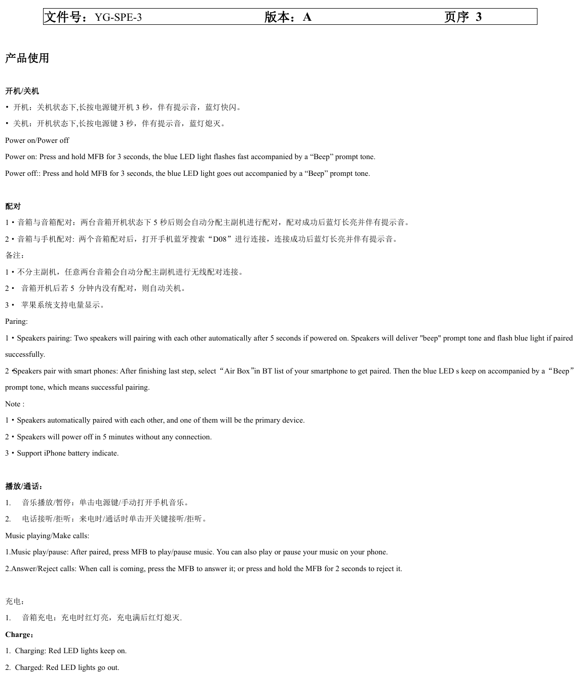 文件号：YG-SPE-3 版本：A页序 3产品使用开机/关机&bull; 开机：关机状态下,长按电源键开机 3秒，伴有提示音，蓝灯快闪。&bull; 关机：开机状态下,长按电源键 3秒，伴有提示音，蓝灯熄灭。Power on/Power offPower on: Press and hold MFB for 3 seconds, the blue LED light flashes fast accompanied by a &ldquo;Beep&rdquo; prompt tone.Power off:: Press and hold MFB for 3 seconds, the blue LED light goes out accompanied by a &ldquo;Beep&rdquo; prompt tone.配对1&middot;音箱与音箱配对：两台音箱开机状态下 5秒后则会自动分配主副机进行配对，配对成功后蓝灯长亮并伴有提示音。2&middot;音箱与手机配对:两个音箱配对后，打开手机蓝牙搜索&ldquo;D08&rdquo;进行连接，连接成功后蓝灯长亮并伴有提示音。备注：1&middot;不分主副机，任意两台音箱会自动分配主副机进行无线配对连接。2&middot; 音箱开机后若 5分钟内没有配对，则自动关机。3&middot; 苹果系统支持电量显示。Paring:1&middot;Speakers pairing: Two speakers will pairing with each other automatically after 5 seconds if powered on. Speakers will deliver "beep" prompt tone and flash blue light if pairedsuccessfully.2&middot;Speakers pair with smart phones: After finishing last step, select&ldquo;Air Box&rdquo;in BT list of your smartphone to get paired. Then the blue LED s keep on accompanied by a&ldquo;Beep&rdquo;prompt tone, which means successful pairing.Note :1&middot;Speakers automatically paired with each other, and one of them will be the primary device.2&middot;Speakers will power off in 5 minutes without any connection.3&middot;Support iPhone battery indicate.播放/通话：1. 音乐播放/暂停：单击电源键/手动打开手机音乐。2. 电话接听/拒听：来电时/通话时单击开关键接听/拒听。Music playing/Make calls:1.Music play/pause: After paired, press MFB to play/pause music. You can also play or pause your music on your phone.2.Answer/Reject calls: When call is coming, press the MFB to answer it; or press and hold the MFB for 2 seconds to reject it.充电：1. 音箱充电：充电时红灯亮，充电满后红灯熄灭.Charge：1. Charging: Red LED lights keep on.2. Charged: Red LED lights go out.
