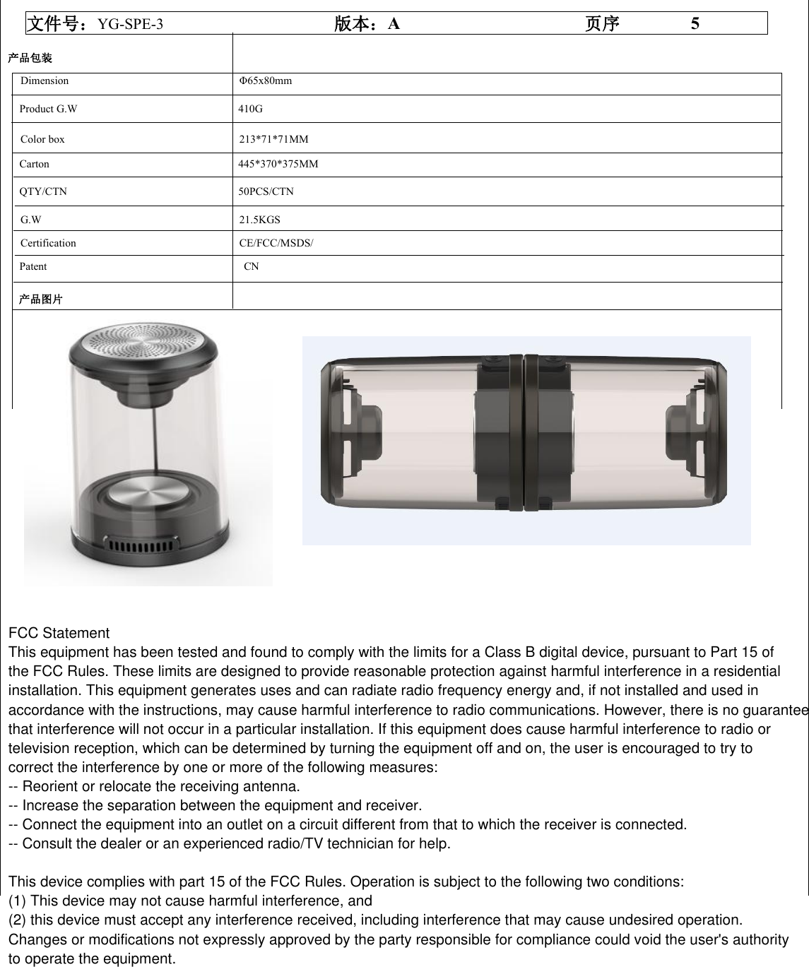 文件号：YG-SPE-3 版本：A页序 5产品包装产品图片Dimension &Phi;65x80mmProduct G.W 410GColor box 213*71*71MMCarton 445*370*375MMQTY/CTN 50PCS/CTNG.W 21.5KGSCertification CE/FCC/MSDS/Patent CN    FCC StatementThis equipment has been tested and found to comply with the limits for a Class B digital device, pursuant to Part 15 of the FCC Rules. These limits are designed to provide reasonable protection against harmful interference in a residential installation. This equipment generates uses and can radiate radio frequency energy and, if not installed and used in accordance with the instructions, may cause harmful interference to radio communications. However, there is no guarantee that interference will not occur in a particular installation. If this equipment does cause harmful interference to radio or television reception, which can be determined by turning the equipment off and on, the user is encouraged to try to correct the interference by one or more of the following measures:-- Reorient or relocate the receiving antenna. -- Increase the separation between the equipment and receiver.  -- Connect the equipment into an outlet on a circuit different from that to which the receiver is connected. -- Consult the dealer or an experienced radio/TV technician for help.This device complies with part 15 of the FCC Rules. Operation is subject to the following two conditions:(1) This device may not cause harmful interference, and (2) this device must accept any interference received, including interference that may cause undesired operation. Changes or modifications not expressly approved by the party responsible for compliance could void the user's authority to operate the equipment. 