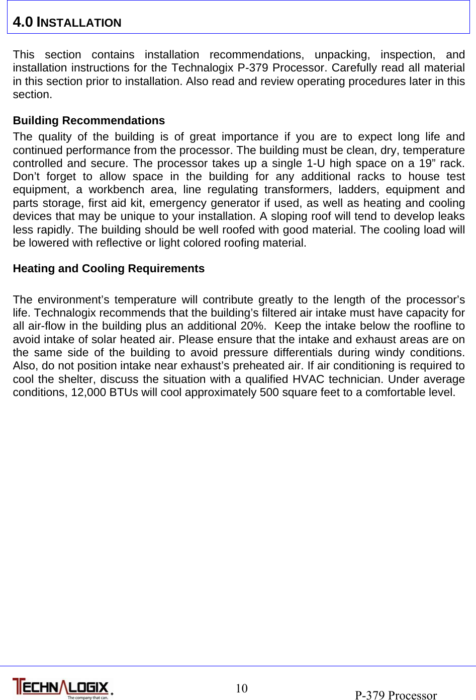                                                                               P-379 Processor 10 4.0 INSTALLATION  This section contains installation recommendations, unpacking, inspection, and installation instructions for the Technalogix P-379 Processor. Carefully read all material in this section prior to installation. Also read and review operating procedures later in this section. Building Recommendations The quality of the building is of great importance if you are to expect long life and continued performance from the processor. The building must be clean, dry, temperature controlled and secure. The processor takes up a single 1-U high space on a 19” rack. Don’t forget to allow space in the building for any additional racks to house test equipment, a workbench area, line regulating transformers, ladders, equipment and parts storage, first aid kit, emergency generator if used, as well as heating and cooling devices that may be unique to your installation. A sloping roof will tend to develop leaks less rapidly. The building should be well roofed with good material. The cooling load will be lowered with reflective or light colored roofing material. Heating and Cooling Requirements  The environment’s temperature will contribute greatly to the length of the processor’s life. Technalogix recommends that the building’s filtered air intake must have capacity for all air-flow in the building plus an additional 20%.  Keep the intake below the roofline to avoid intake of solar heated air. Please ensure that the intake and exhaust areas are on the same side of the building to avoid pressure differentials during windy conditions. Also, do not position intake near exhaust’s preheated air. If air conditioning is required to cool the shelter, discuss the situation with a qualified HVAC technician. Under average conditions, 12,000 BTUs will cool approximately 500 square feet to a comfortable level. 