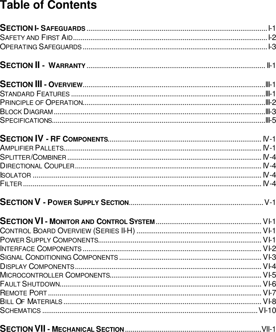 Table of Contents  SECTION I- SAFEGUARDS..............................................................................................I-1 SAFETY AND FIRST AID.....................................................................................................I-2 OPERATING SAFEGUARDS................................................................................................I-3  SECTION II -  WARRANTY............................................................................................. II-1  SECTION III - OVERVIEW...............................................................................................III-1 STANDARD FEATURES .....................................................................................................III-1 PRINCIPLE OF OPERATION...............................................................................................III-2 BLOCK DIAGRAM..............................................................................................................III-3 SPECIFICATIONS...............................................................................................................III-5  SECTION IV - RF COMPONENTS................................................................................ IV-1 AMPLIFIER PALLETS....................................................................................................... IV-1 SPLITTER/COMBINER..................................................................................................... IV-4 DIRECTIONAL COUPLER................................................................................................. IV-4 ISOLATOR ....................................................................................................................... IV-4 FILTER............................................................................................................................ IV-4  SECTION V - POWER SUPPLY SECTION......................................................................V-1  SECTION VI - MONITOR AND CONTROL SYSTEM....................................................... VI-1 CONTROL BOARD OVERVIEW (SERIES II-H)................................................................. VI-1 POWER SUPPLY COMPONENTS..................................................................................... VI-1 INTERFACE COMPONENTS............................................................................................. VI-2 SIGNAL CONDITIONING COMPONENTS.......................................................................... VI-3 DISPLAY COMPONENTS................................................................................................. VI-4 MICROCONTROLLER COMPONENTS............................................................................... VI-5 FAULT SHUTDOWN......................................................................................................... VI-6 REMOTE PORT............................................................................................................... VI-7 BILL OF MATERIALS....................................................................................................... VI-8 SCHEMATICS ................................................................................................................VI-10  SECTION VII - MECHANICAL SECTION.......................................................................VII-1   