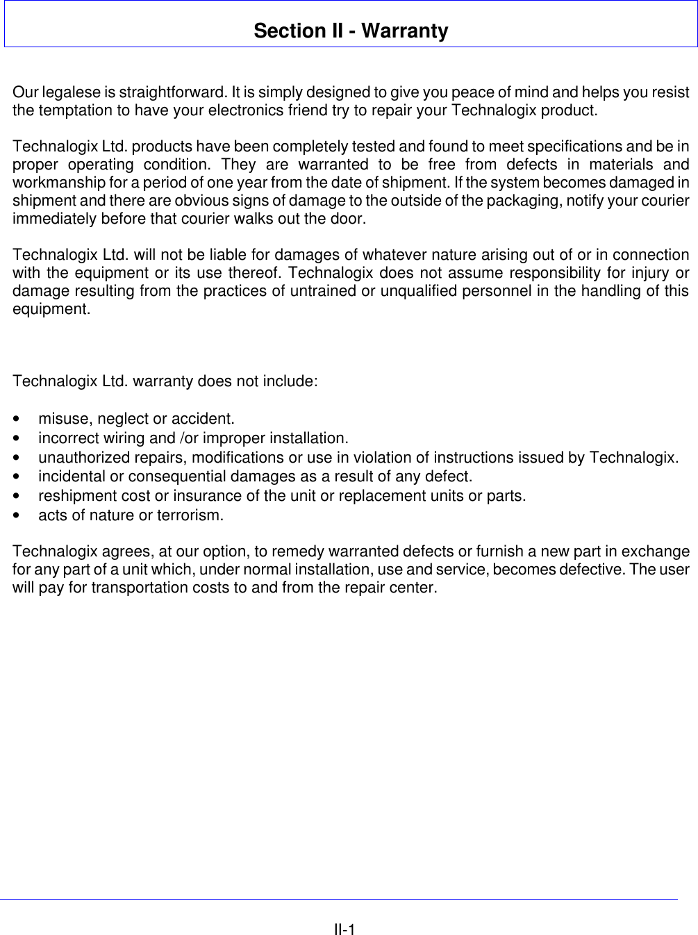   II-1 Section II - Warranty   Our legalese is straightforward. It is simply designed to give you peace of mind and helps you resist the temptation to have your electronics friend try to repair your Technalogix product.  Technalogix Ltd. products have been completely tested and found to meet specifications and be in proper operating condition. They are warranted to be free from defects in materials and workmanship for a period of one year from the date of shipment. If the system becomes damaged in shipment and there are obvious signs of damage to the outside of the packaging, notify your courier immediately before that courier walks out the door.  Technalogix Ltd. will not be liable for damages of whatever nature arising out of or in connection with the equipment or its use thereof. Technalogix does not assume responsibility for injury or damage resulting from the practices of untrained or unqualified personnel in the handling of this equipment.     Technalogix Ltd. warranty does not include:  • misuse, neglect or accident. • incorrect wiring and /or improper installation. • unauthorized repairs, modifications or use in violation of instructions issued by Technalogix. • incidental or consequential damages as a result of any defect. • reshipment cost or insurance of the unit or replacement units or parts. • acts of nature or terrorism.  Technalogix agrees, at our option, to remedy warranted defects or furnish a new part in exchange for any part of a unit which, under normal installation, use and service, becomes defective. The user will pay for transportation costs to and from the repair center.  