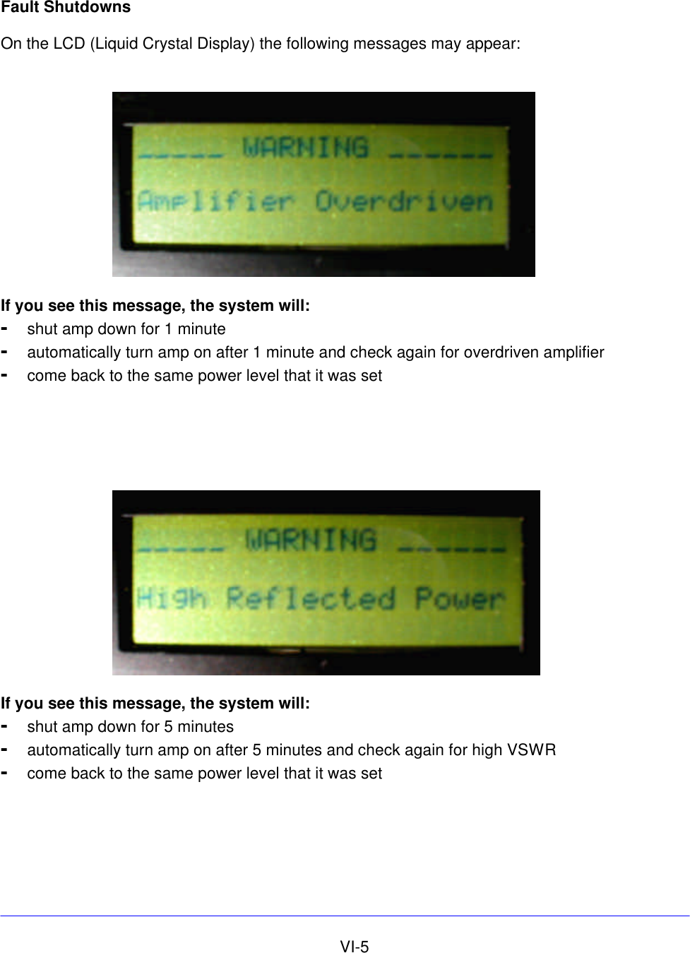     VI-5 Fault Shutdowns  On the LCD (Liquid Crystal Display) the following messages may appear:    If you see this message, the system will: - shut amp down for 1 minute  - automatically turn amp on after 1 minute and check again for overdriven amplifier - come back to the same power level that it was set       If you see this message, the system will: - shut amp down for 5 minutes - automatically turn amp on after 5 minutes and check again for high VSWR - come back to the same power level that it was set 