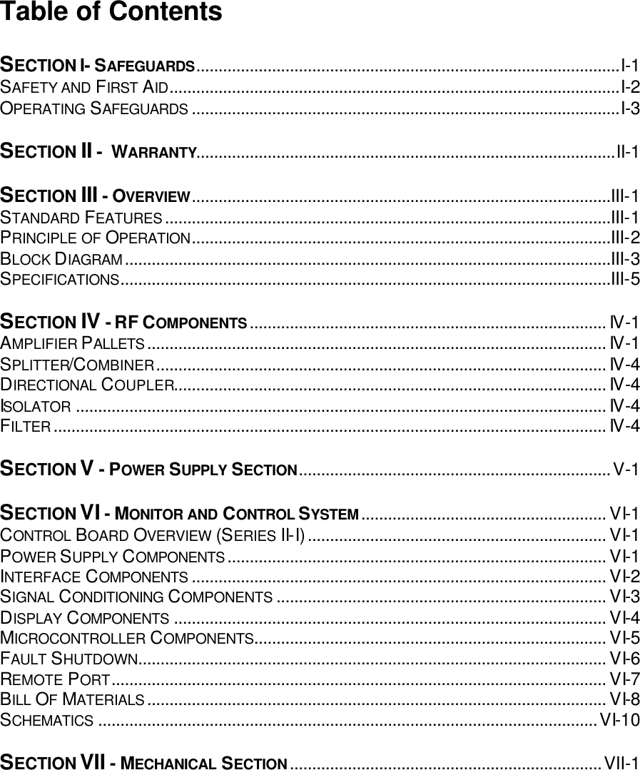 Table of Contents  SECTION I- SAFEGUARDS...............................................................................................I-1 SAFETY AND FIRST AID.....................................................................................................I-2 OPERATING SAFEGUARDS ................................................................................................I-3  SECTION II -  WARRANTY..............................................................................................II-1  SECTION III - OVERVIEW..............................................................................................III-1 STANDARD FEATURES....................................................................................................III-1 PRINCIPLE OF OPERATION..............................................................................................III-2 BLOCK DIAGRAM.............................................................................................................III-3 SPECIFICATIONS..............................................................................................................III-5  SECTION IV - RF COMPONENTS................................................................................ IV-1 AMPLIFIER PALLETS....................................................................................................... IV-1 SPLITTER/COMBINER..................................................................................................... IV-4 DIRECTIONAL COUPLER................................................................................................. IV-4 ISOLATOR ....................................................................................................................... IV-4 FILTER............................................................................................................................ IV-4  SECTION V - POWER SUPPLY SECTION......................................................................V-1  SECTION VI - MONITOR AND CONTROL SYSTEM....................................................... VI-1 CONTROL BOARD OVERVIEW (SERIES II-I)................................................................... VI-1 POWER SUPPLY COMPONENTS..................................................................................... VI-1 INTERFACE COMPONENTS ............................................................................................. VI-2 SIGNAL CONDITIONING COMPONENTS .......................................................................... VI-3 DISPLAY COMPONENTS ................................................................................................. VI-4 MICROCONTROLLER COMPONENTS............................................................................... VI-5 FAULT SHUTDOWN......................................................................................................... VI-6 REMOTE PORT............................................................................................................... VI-7 BILL OF MATERIALS....................................................................................................... VI-8 SCHEMATICS ................................................................................................................VI-10  SECTION VII - MECHANICAL SECTION......................................................................VII-1   