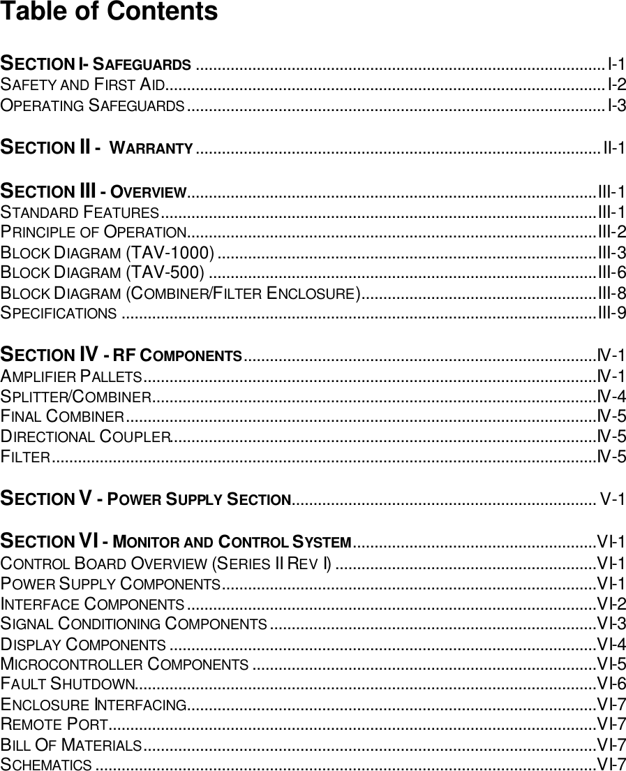Table of Contents  SECTION I- SAFEGUARDS ..............................................................................................I-1 SAFETY AND FIRST AID.....................................................................................................I-2 OPERATING SAFEGUARDS................................................................................................I-3  SECTION II -  WARRANTY.............................................................................................II-1  SECTION III - OVERVIEW..............................................................................................III-1 STANDARD FEATURES....................................................................................................III-1 PRINCIPLE OF OPERATION..............................................................................................III-2 BLOCK DIAGRAM (TAV-1000).......................................................................................III-3 BLOCK DIAGRAM (TAV-500) .........................................................................................III-6 BLOCK DIAGRAM (COMBINER/FILTER ENCLOSURE)......................................................III-8 SPECIFICATIONS .............................................................................................................III-9  SECTION IV - RF COMPONENTS.................................................................................IV-1 AMPLIFIER PALLETS........................................................................................................IV-1 SPLITTER/COMBINER......................................................................................................IV-4 FINAL COMBINER............................................................................................................IV-5 DIRECTIONAL COUPLER..................................................................................................IV-5 FILTER.............................................................................................................................IV-5  SECTION V - POWER SUPPLY SECTION...................................................................... V-1  SECTION VI - MONITOR AND CONTROL SYSTEM........................................................VI-1 CONTROL BOARD OVERVIEW (SERIES II REV I)............................................................VI-1 POWER SUPPLY COMPONENTS......................................................................................VI-1 INTERFACE COMPONENTS..............................................................................................VI-2 SIGNAL CONDITIONING COMPONENTS...........................................................................VI-3 DISPLAY COMPONENTS ..................................................................................................VI-4 MICROCONTROLLER COMPONENTS ...............................................................................VI-5 FAULT SHUTDOWN..........................................................................................................VI-6 ENCLOSURE INTERFACING..............................................................................................VI-7 REMOTE PORT................................................................................................................VI-7 BILL OF MATERIALS........................................................................................................VI-7 SCHEMATICS ...................................................................................................................VI-7  