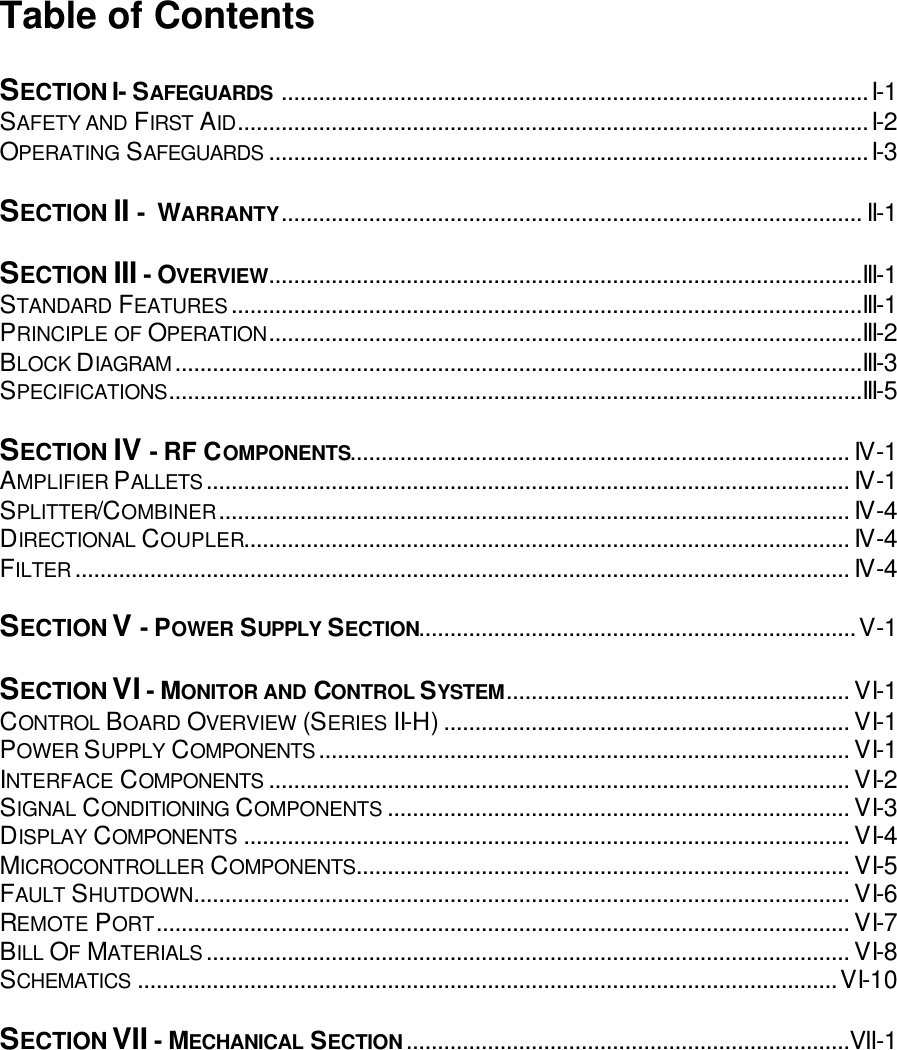 Table of Contents  SECTION I- SAFEGUARDS ..............................................................................................I-1 SAFETY AND FIRST AID.....................................................................................................I-2 OPERATING SAFEGUARDS ................................................................................................I-3  SECTION II -  WARRANTY............................................................................................. II-1  SECTION III - OVERVIEW...............................................................................................III-1 STANDARD FEATURES.....................................................................................................III-1 PRINCIPLE OF OPERATION...............................................................................................III-2 BLOCK DIAGRAM..............................................................................................................III-3 SPECIFICATIONS...............................................................................................................III-5  SECTION IV - RF COMPONENTS................................................................................ IV-1 AMPLIFIER PALLETS....................................................................................................... IV-1 SPLITTER/COMBINER..................................................................................................... IV-4 DIRECTIONAL COUPLER................................................................................................. IV-4 FILTER............................................................................................................................ IV-4  SECTION V - POWER SUPPLY SECTION......................................................................V-1  SECTION VI - MONITOR AND CONTROL SYSTEM....................................................... VI-1 CONTROL BOARD OVERVIEW (SERIES II-H)................................................................. VI-1 POWER SUPPLY COMPONENTS..................................................................................... VI-1 INTERFACE COMPONENTS ............................................................................................. VI-2 SIGNAL CONDITIONING COMPONENTS .......................................................................... VI-3 DISPLAY COMPONENTS ................................................................................................. VI-4 MICROCONTROLLER COMPONENTS............................................................................... VI-5 FAULT SHUTDOWN......................................................................................................... VI-6 REMOTE PORT............................................................................................................... VI-7 BILL OF MATERIALS....................................................................................................... VI-8 SCHEMATICS ................................................................................................................VI-10  SECTION VII - MECHANICAL SECTION.......................................................................VII-1    