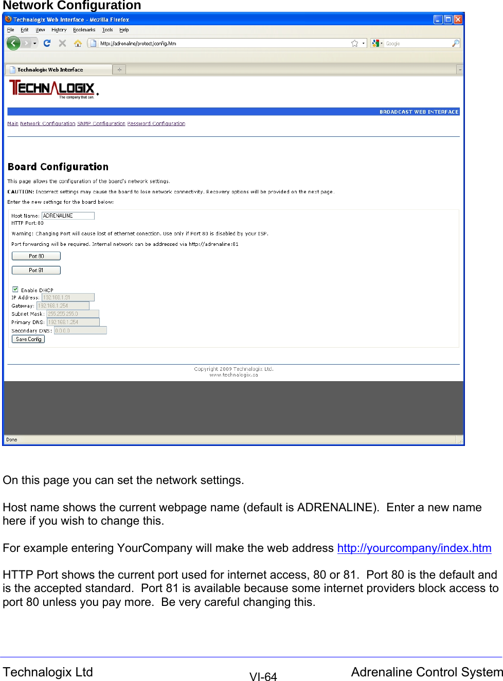  Technalogix Ltd  Adrenaline Control System  VI-64Network Configuration    On this page you can set the network settings.  Host name shows the current webpage name (default is ADRENALINE).  Enter a new name here if you wish to change this.    For example entering YourCompany will make the web address http://yourcompany/index.htm  HTTP Port shows the current port used for internet access, 80 or 81.  Port 80 is the default and is the accepted standard.  Port 81 is available because some internet providers block access to port 80 unless you pay more.  Be very careful changing this.  
