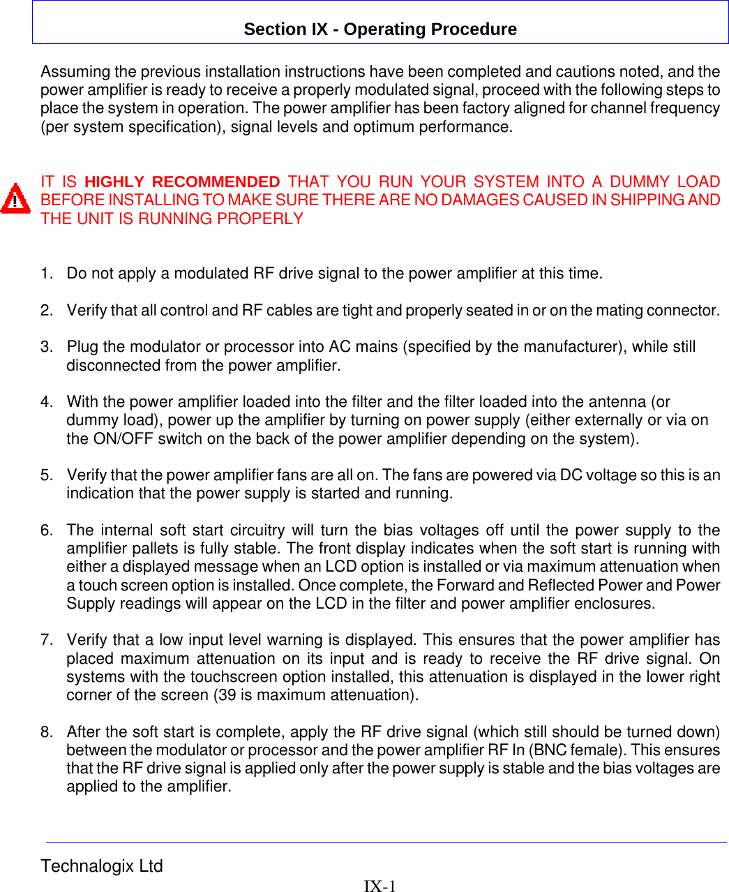 Technalogix Ltd   IX-1   Section IX - Operating Procedure  Assuming the previous installation instructions have been completed and cautions noted, and the power amplifier is ready to receive a properly modulated signal, proceed with the following steps to place the system in operation. The power amplifier has been factory aligned for channel frequency (per system specification), signal levels and optimum performance.   IT IS HIGHLY RECOMMENDED THAT YOU RUN YOUR SYSTEM INTO A DUMMY LOAD BEFORE INSTALLING TO MAKE SURE THERE ARE NO DAMAGES CAUSED IN SHIPPING AND THE UNIT IS RUNNING PROPERLY   1.  Do not apply a modulated RF drive signal to the power amplifier at this time.  2.  Verify that all control and RF cables are tight and properly seated in or on the mating connector.  3.  Plug the modulator or processor into AC mains (specified by the manufacturer), while still disconnected from the power amplifier.  4.  With the power amplifier loaded into the filter and the filter loaded into the antenna (or dummy load), power up the amplifier by turning on power supply (either externally or via on the ON/OFF switch on the back of the power amplifier depending on the system).  5.  Verify that the power amplifier fans are all on. The fans are powered via DC voltage so this is an indication that the power supply is started and running.  6.  The internal soft start circuitry will turn the bias voltages off until the power supply to the amplifier pallets is fully stable. The front display indicates when the soft start is running with either a displayed message when an LCD option is installed or via maximum attenuation when a touch screen option is installed. Once complete, the Forward and Reflected Power and Power Supply readings will appear on the LCD in the filter and power amplifier enclosures.  7.  Verify that a low input level warning is displayed. This ensures that the power amplifier has placed maximum attenuation on its input and is ready to receive the RF drive signal. On systems with the touchscreen option installed, this attenuation is displayed in the lower right corner of the screen (39 is maximum attenuation).  8.  After the soft start is complete, apply the RF drive signal (which still should be turned down) between the modulator or processor and the power amplifier RF In (BNC female). This ensures that the RF drive signal is applied only after the power supply is stable and the bias voltages are applied to the amplifier. 