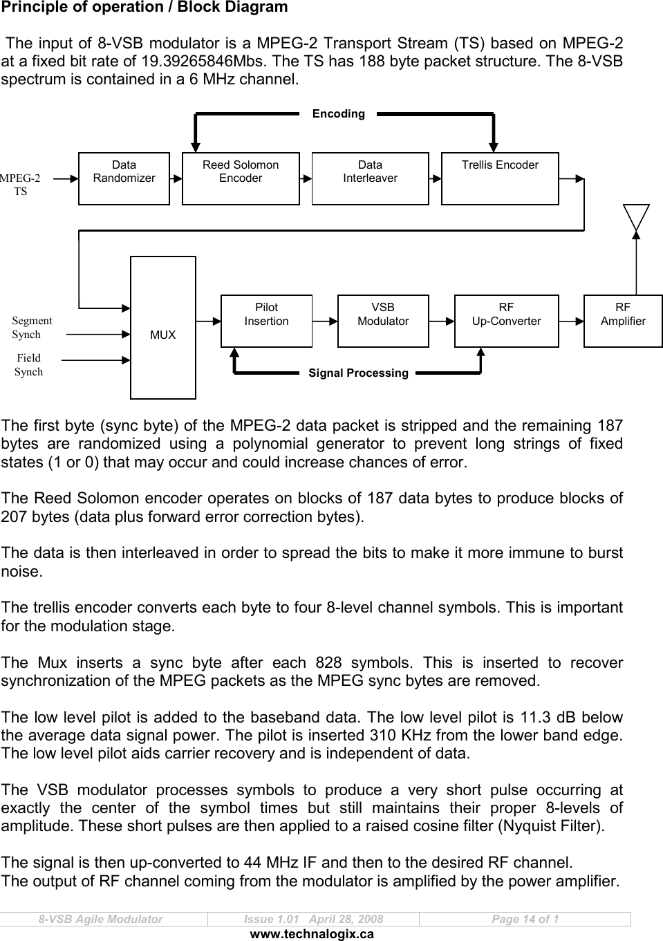  8-VSB Agile Modulator  Issue 1.01   April 28, 2008  Page 14 of 1 www.technalogix.ca     Principle of operation / Block Diagram   The input of 8-VSB modulator is a MPEG-2 Transport Stream (TS) based on MPEG-2 at a fixed bit rate of 19.39265846Mbs. The TS has 188 byte packet structure. The 8-VSB spectrum is contained in a 6 MHz channel.                   The first byte (sync byte) of the MPEG-2 data packet is stripped and the remaining 187 bytes  are  randomized  using  a  polynomial  generator  to  prevent  long  strings  of  fixed states (1 or 0) that may occur and could increase chances of error.  The Reed Solomon encoder operates on blocks of 187 data bytes to produce blocks of 207 bytes (data plus forward error correction bytes).  The data is then interleaved in order to spread the bits to make it more immune to burst noise.  The trellis encoder converts each byte to four 8-level channel symbols. This is important for the modulation stage.   The  Mux  inserts  a  sync  byte  after  each  828  symbols.  This  is  inserted  to  recover synchronization of the MPEG packets as the MPEG sync bytes are removed.  The low level pilot is added to the baseband data. The low level pilot is 11.3 dB below the average data signal power. The pilot is inserted 310 KHz from the lower band edge. The low level pilot aids carrier recovery and is independent of data.   The  VSB  modulator  processes  symbols  to  produce  a  very  short  pulse  occurring  at exactly  the  center  of  the  symbol  times  but  still  maintains  their  proper  8-levels  of amplitude. These short pulses are then applied to a raised cosine filter (Nyquist Filter).   The signal is then up-converted to 44 MHz IF and then to the desired RF channel.   The output of RF channel coming from the modulator is amplified by the power amplifier.     MUX Pilot Insertion VSB Modulator RF Up-Converter Signal Processing Encoding MPEG-2 TS Data Randomizer Reed Solomon Encoder Data Interleaver Trellis Encoder Segment Synch Field  Synch RF Amplifier 