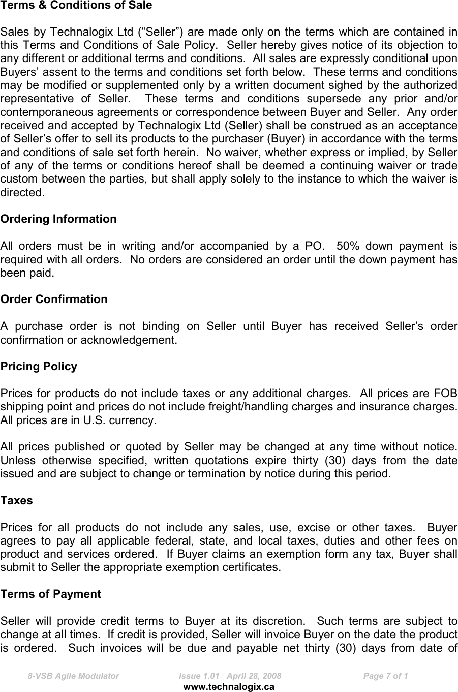  8-VSB Agile Modulator  Issue 1.01   April 28, 2008  Page 7 of 1 www.technalogix.ca     Terms &amp; Conditions of Sale  Sales by Technalogix Ltd (“Seller”) are made only on the terms which are contained in this Terms and Conditions of Sale Policy.  Seller hereby gives notice of its objection to any different or additional terms and conditions.  All sales are expressly conditional upon Buyers’ assent to the terms and conditions set forth below.  These terms and conditions may be modified or supplemented only by a written document sighed by the authorized representative  of  Seller.    These  terms  and  conditions  supersede  any  prior  and/or contemporaneous agreements or correspondence between Buyer and Seller.  Any order received and accepted by Technalogix Ltd (Seller) shall be construed as an acceptance of Seller’s offer to sell its products to the purchaser (Buyer) in accordance with the terms and conditions of sale set forth herein.  No waiver, whether express or implied, by Seller of any of the terms or conditions hereof shall be  deemed  a  continuing waiver or trade custom between the parties, but shall apply solely to the instance to which the waiver is directed.  Ordering Information  All  orders  must  be  in  writing  and/or  accompanied  by  a  PO.    50%  down  payment  is required with all orders.  No orders are considered an order until the down payment has been paid.  Order Confirmation  A  purchase  order  is  not  binding  on  Seller  until  Buyer  has  received  Seller’s  order confirmation or acknowledgement.   Pricing Policy  Prices for products do not include taxes or any additional charges.  All prices are FOB shipping point and prices do not include freight/handling charges and insurance charges.  All prices are in U.S. currency.  All  prices  published  or  quoted  by  Seller  may  be  changed  at  any  time  without  notice.  Unless  otherwise  specified,  written  quotations  expire  thirty  (30)  days  from  the  date issued and are subject to change or termination by notice during this period.  Taxes  Prices  for  all  products  do  not  include  any  sales,  use,  excise  or  other  taxes.    Buyer agrees  to  pay  all  applicable  federal,  state,  and  local  taxes,  duties  and  other  fees  on product and services ordered.  If Buyer claims an exemption form any tax, Buyer shall submit to Seller the appropriate exemption certificates.  Terms of Payment  Seller  will  provide  credit  terms  to  Buyer  at  its  discretion.    Such  terms  are  subject  to change at all times.  If credit is provided, Seller will invoice Buyer on the date the product is  ordered.    Such  invoices  will  be  due  and  payable  net  thirty  (30)  days  from  date  of 