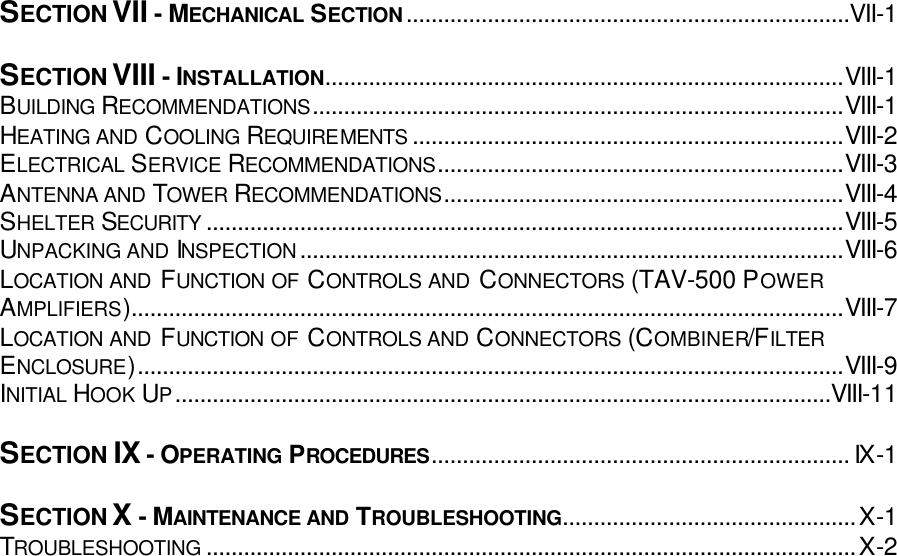 SECTION VII - MECHANICAL SECTION.......................................................................VII-1  SECTION VIII - INSTALLATION...................................................................................VIII-1 BUILDING RECOMMENDATIONS.....................................................................................VIII-1 HEATING AND COOLING REQUIREMENTS .....................................................................VIII-2 ELECTRICAL SERVICE RECOMMENDATIONS.................................................................VIII-3 ANTENNA AND TOWER  RECOMMENDATIONS................................................................VIII-4 SHELTER SECURITY ......................................................................................................VIII-5 UNPACKING AND INSPECTION.......................................................................................VIII-6 LOCATION AND FUNCTION OF CONTROLS AND CONNECTORS (TAV-500 POWER AMPLIFIERS)..................................................................................................................VIII-7 LOCATION AND FUNCTION OF CONTROLS AND CONNECTORS (COMBINER/FILTER ENCLOSURE).................................................................................................................VIII-9 INITIAL HOOK UP.........................................................................................................VIII-11  SECTION IX - OPERATING PROCEDURES................................................................... IX-1  SECTION X - MAINTENANCE AND TROUBLESHOOTING...............................................X-1 TROUBLESHOOTING ........................................................................................................X-2   