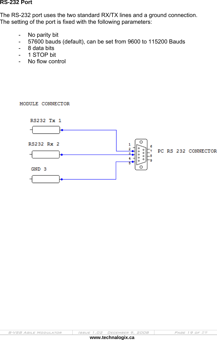  8-VSB Agile Modulator  Issue 1.02   December 9, 2008  Page 19 of 29 www.technalogix.ca    RS-232 Port  The RS-232 port uses the two standard RX/TX lines and a ground connection. The setting of the port is fixed with the following parameters:  -  No parity bit -  57600 bauds (default), can be set from 9600 to 115200 Bauds -  8 data bits -  1 STOP bit -  No flow control                        