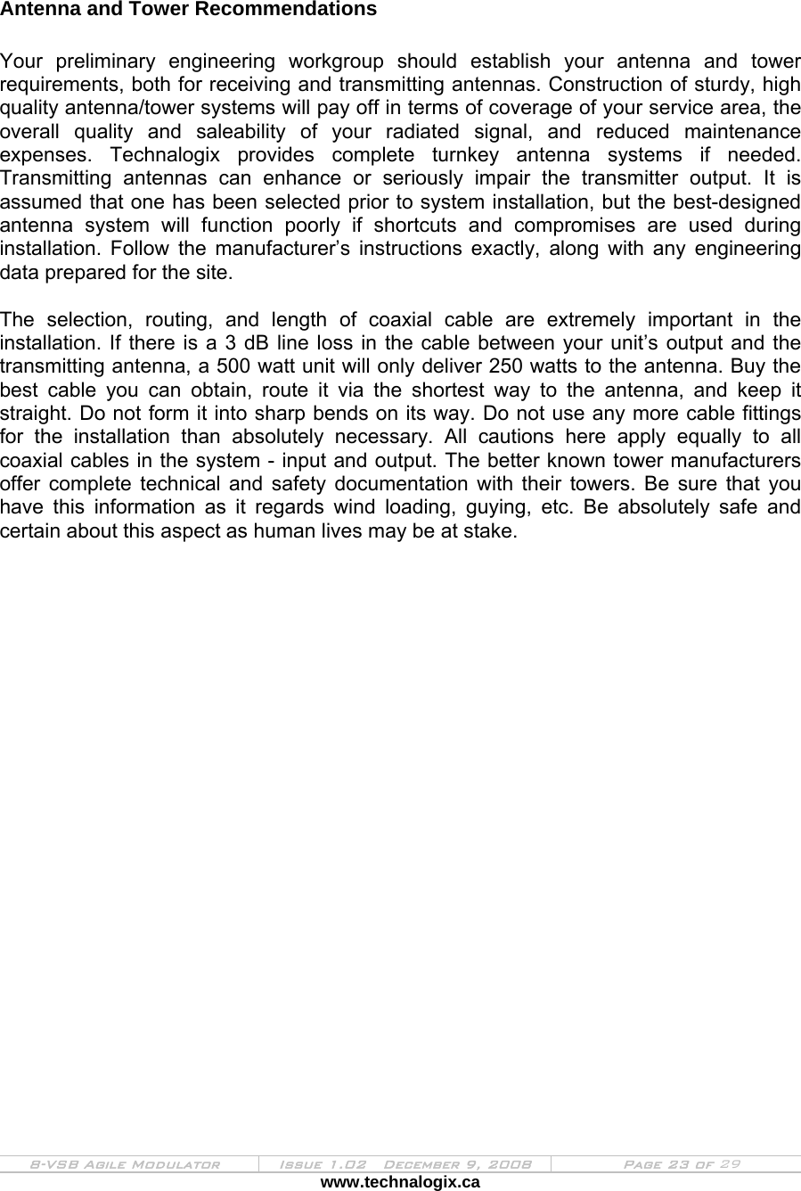  8-VSB Agile Modulator  Issue 1.02   December 9, 2008  Page 23 of 29 www.technalogix.ca    Antenna and Tower Recommendations  Your preliminary engineering workgroup should establish your antenna and tower requirements, both for receiving and transmitting antennas. Construction of sturdy, high quality antenna/tower systems will pay off in terms of coverage of your service area, the overall quality and saleability of your radiated signal, and reduced maintenance expenses. Technalogix provides complete turnkey antenna systems if needed.  Transmitting antennas can enhance or seriously impair the transmitter output. It is assumed that one has been selected prior to system installation, but the best-designed antenna system will function poorly if shortcuts and compromises are used during installation. Follow the manufacturer’s instructions exactly, along with any engineering data prepared for the site.  The selection, routing, and length of coaxial cable are extremely important in the installation. If there is a 3 dB line loss in the cable between your unit’s output and the transmitting antenna, a 500 watt unit will only deliver 250 watts to the antenna. Buy the best cable you can obtain, route it via the shortest way to the antenna, and keep it straight. Do not form it into sharp bends on its way. Do not use any more cable fittings for the installation than absolutely necessary. All cautions here apply equally to all coaxial cables in the system - input and output. The better known tower manufacturers offer complete technical and safety documentation with their towers. Be sure that you have this information as it regards wind loading, guying, etc. Be absolutely safe and certain about this aspect as human lives may be at stake.  