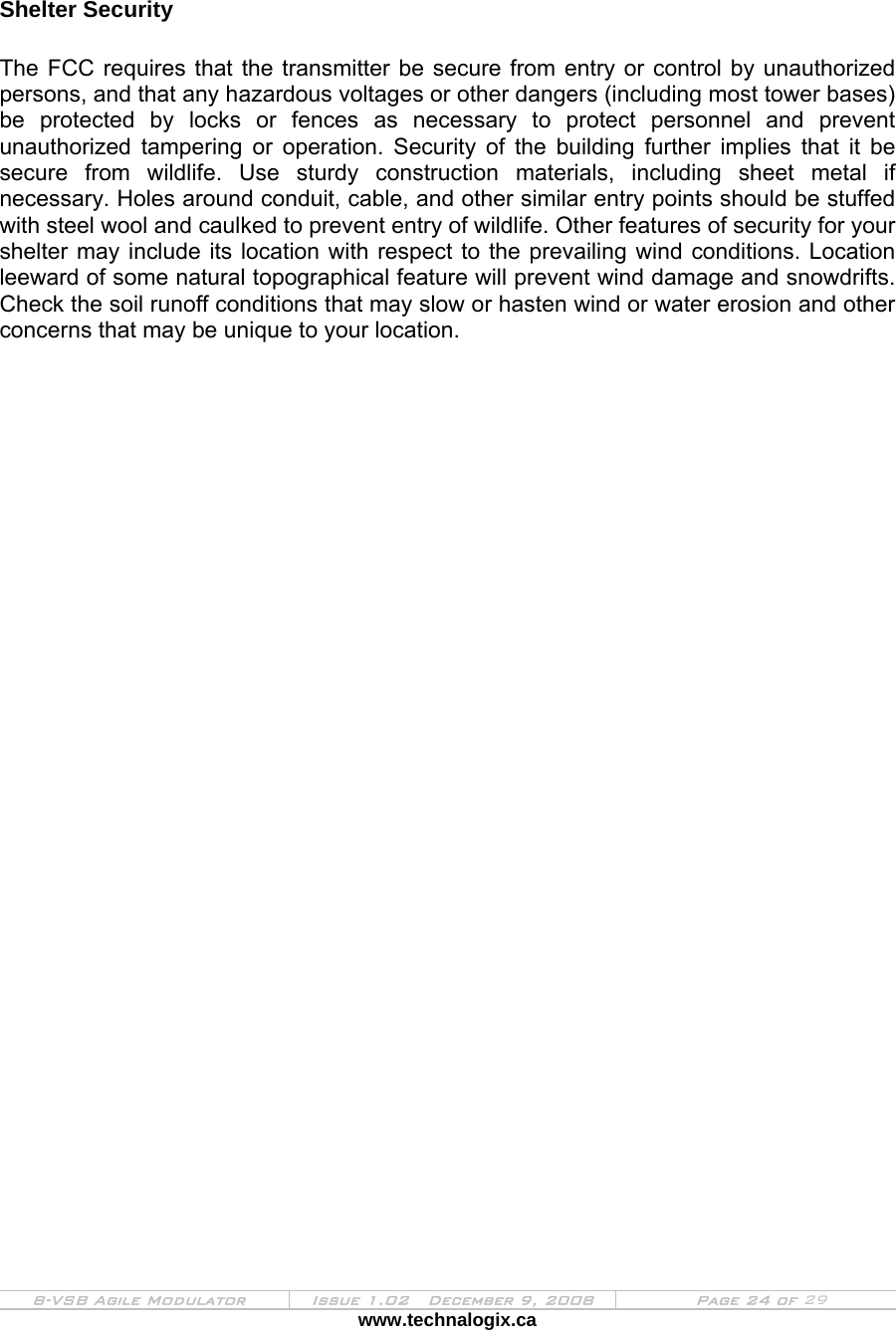  8-VSB Agile Modulator  Issue 1.02   December 9, 2008  Page 24 of 29 www.technalogix.ca    Shelter Security  The FCC requires that the transmitter be secure from entry or control by unauthorized persons, and that any hazardous voltages or other dangers (including most tower bases) be protected by locks or fences as necessary to protect personnel and prevent unauthorized tampering or operation. Security of the building further implies that it be secure from wildlife. Use sturdy construction materials, including sheet metal if necessary. Holes around conduit, cable, and other similar entry points should be stuffed with steel wool and caulked to prevent entry of wildlife. Other features of security for your shelter may include its location with respect to the prevailing wind conditions. Location leeward of some natural topographical feature will prevent wind damage and snowdrifts. Check the soil runoff conditions that may slow or hasten wind or water erosion and other concerns that may be unique to your location.  