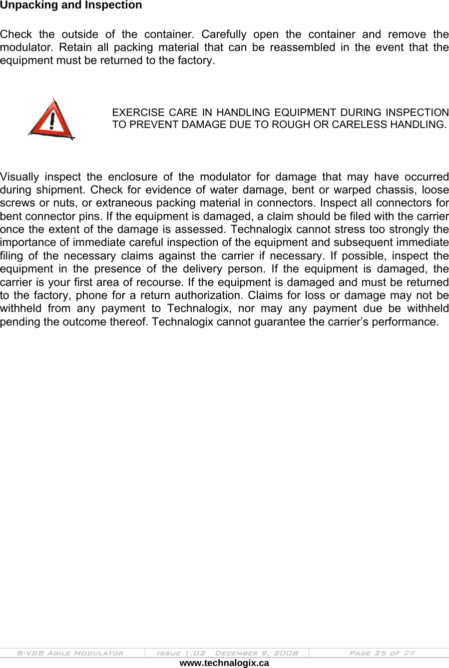  8-VSB Agile Modulator  Issue 1.02   December 9, 2008  Page 25 of 29 www.technalogix.ca    Unpacking and Inspection  Check the outside of the container. Carefully open the container and remove the modulator. Retain all packing material that can be reassembled in the event that the equipment must be returned to the factory.    EXERCISE CARE IN HANDLING EQUIPMENT DURING INSPECTION TO PREVENT DAMAGE DUE TO ROUGH OR CARELESS HANDLING.    Visually inspect the enclosure of the modulator for damage that may have occurred during shipment. Check for evidence of water damage, bent or warped chassis, loose screws or nuts, or extraneous packing material in connectors. Inspect all connectors for bent connector pins. If the equipment is damaged, a claim should be filed with the carrier once the extent of the damage is assessed. Technalogix cannot stress too strongly the importance of immediate careful inspection of the equipment and subsequent immediate filing of the necessary claims against the carrier if necessary. If possible, inspect the equipment in the presence of the delivery person. If the equipment is damaged, the carrier is your first area of recourse. If the equipment is damaged and must be returned to the factory, phone for a return authorization. Claims for loss or damage may not be withheld from any payment to Technalogix, nor may any payment due be withheld pending the outcome thereof. Technalogix cannot guarantee the carrier’s performance.       