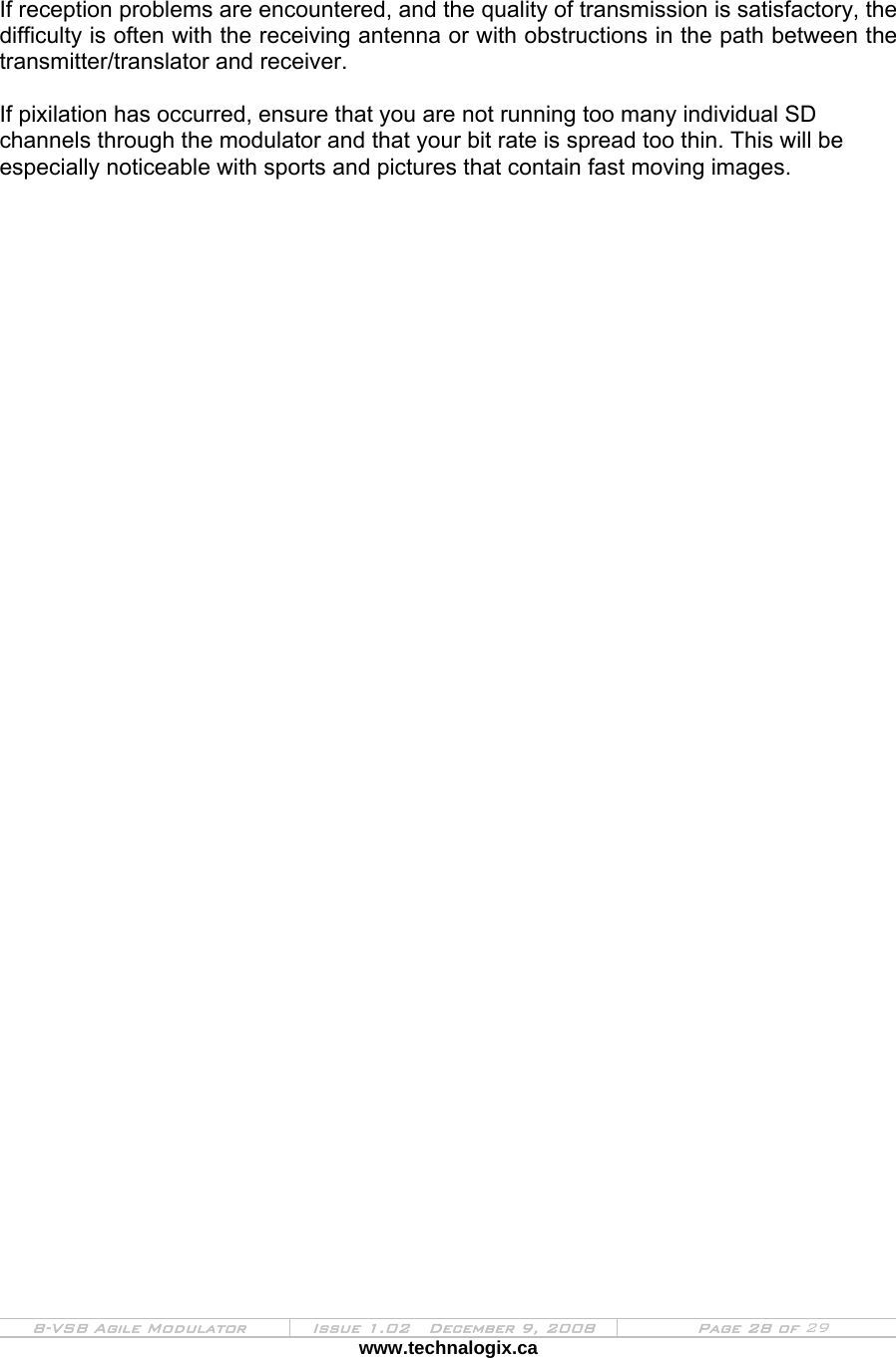  8-VSB Agile Modulator  Issue 1.02   December 9, 2008  Page 28 of 29 www.technalogix.ca    If reception problems are encountered, and the quality of transmission is satisfactory, the difficulty is often with the receiving antenna or with obstructions in the path between the transmitter/translator and receiver.  If pixilation has occurred, ensure that you are not running too many individual SD channels through the modulator and that your bit rate is spread too thin. This will be especially noticeable with sports and pictures that contain fast moving images. 