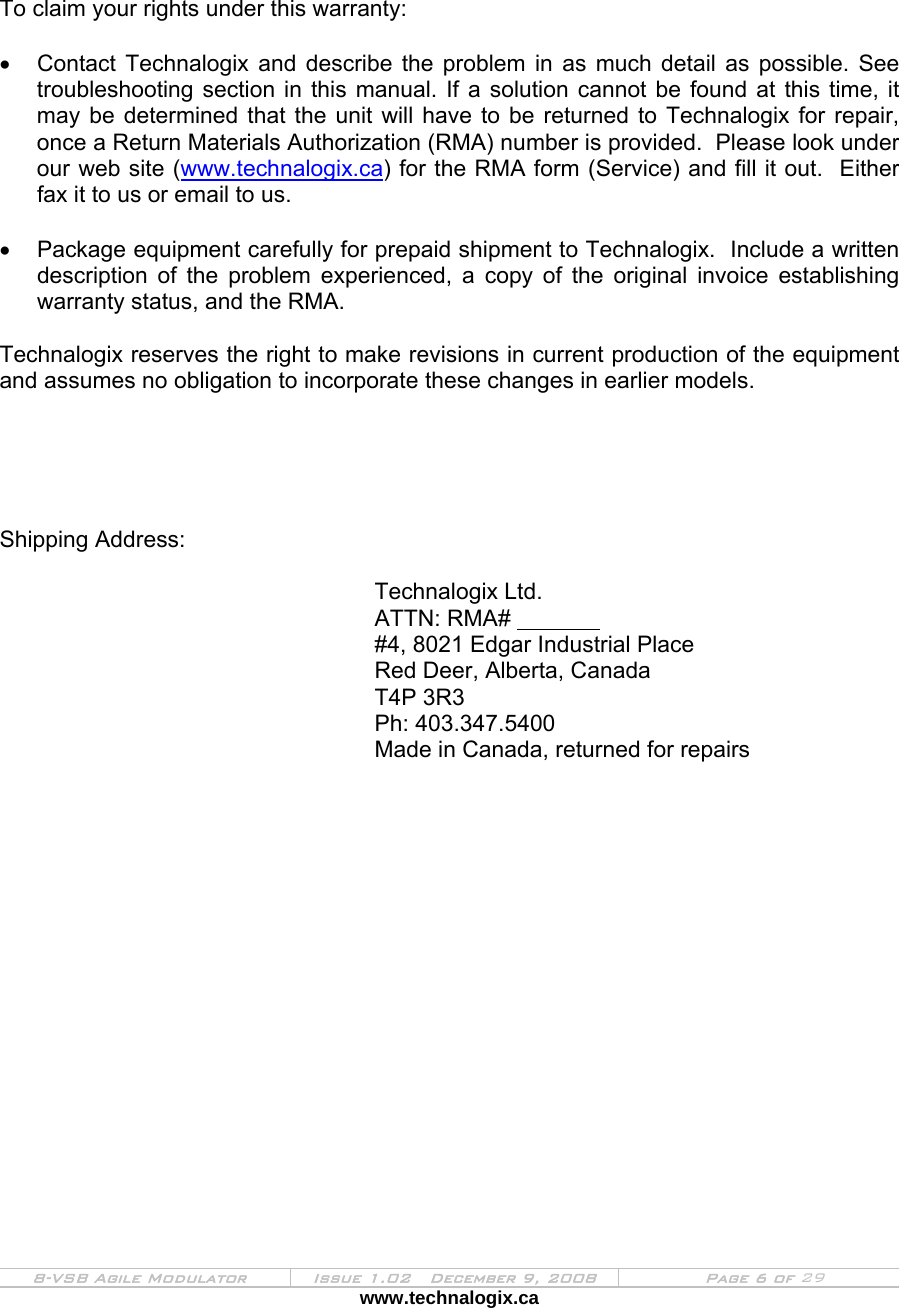  8-VSB Agile Modulator  Issue 1.02   December 9, 2008  Page 6 of 29 www.technalogix.ca      To claim your rights under this warranty:  •  Contact Technalogix and describe the problem in as much detail as possible. See troubleshooting section in this manual. If a solution cannot be found at this time, it may be determined that the unit will have to be returned to Technalogix for repair, once a Return Materials Authorization (RMA) number is provided.  Please look under our web site (www.technalogix.ca) for the RMA form (Service) and fill it out.  Either fax it to us or email to us.  •  Package equipment carefully for prepaid shipment to Technalogix.  Include a written description of the problem experienced, a copy of the original invoice establishing warranty status, and the RMA.  Technalogix reserves the right to make revisions in current production of the equipment and assumes no obligation to incorporate these changes in earlier models.      Shipping Address:        Technalogix Ltd.       ATTN: RMA#          #4, 8021 Edgar Industrial Place       Red Deer, Alberta, Canada       T4P 3R3       Ph: 403.347.5400             Made in Canada, returned for repairs                 