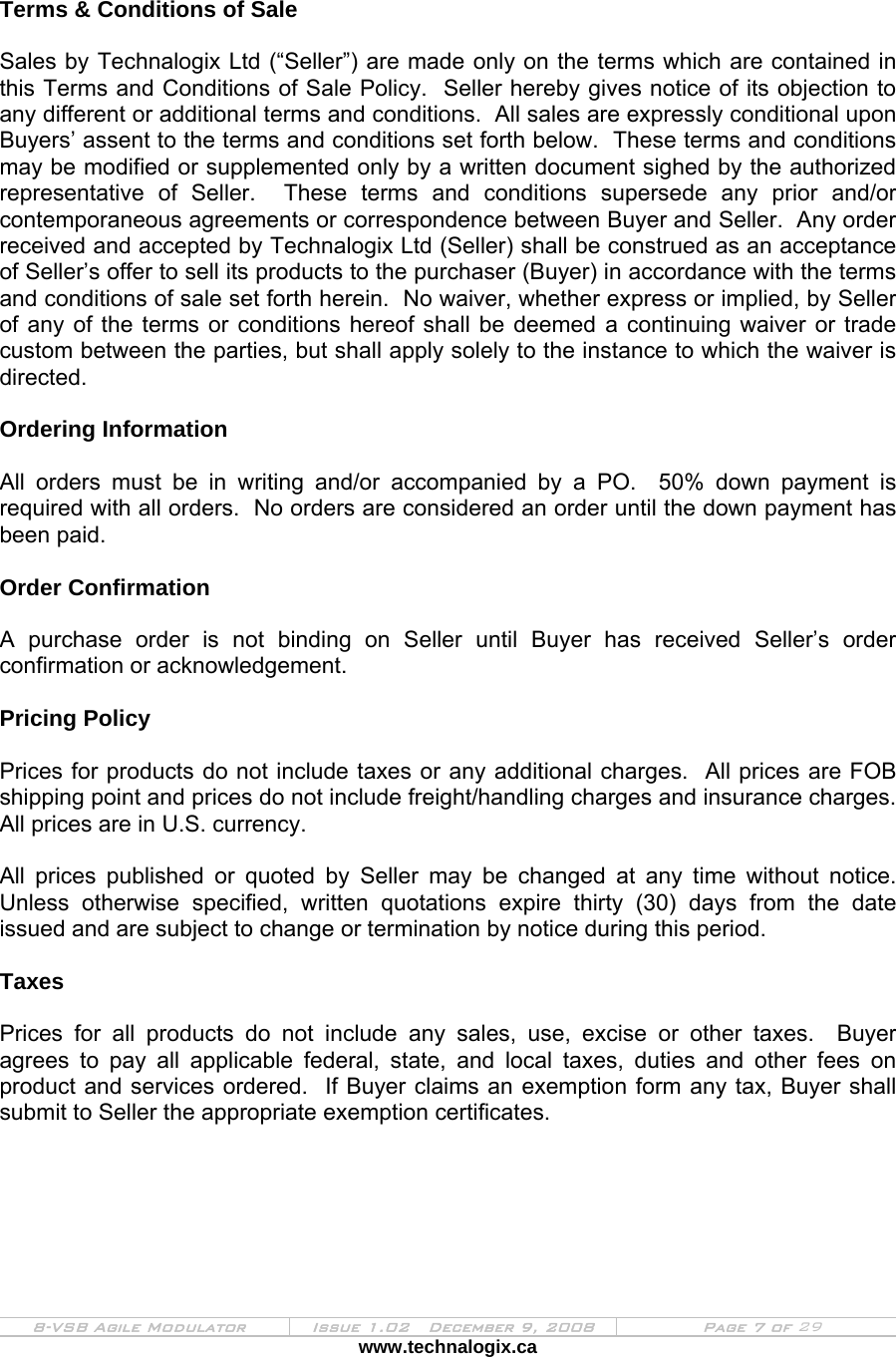  8-VSB Agile Modulator  Issue 1.02   December 9, 2008  Page 7 of 29 www.technalogix.ca    Terms &amp; Conditions of Sale  Sales by Technalogix Ltd (“Seller”) are made only on the terms which are contained in this Terms and Conditions of Sale Policy.  Seller hereby gives notice of its objection to any different or additional terms and conditions.  All sales are expressly conditional upon Buyers’ assent to the terms and conditions set forth below.  These terms and conditions may be modified or supplemented only by a written document sighed by the authorized representative of Seller.  These terms and conditions supersede any prior and/or contemporaneous agreements or correspondence between Buyer and Seller.  Any order received and accepted by Technalogix Ltd (Seller) shall be construed as an acceptance of Seller’s offer to sell its products to the purchaser (Buyer) in accordance with the terms and conditions of sale set forth herein.  No waiver, whether express or implied, by Seller of any of the terms or conditions hereof shall be deemed a continuing waiver or trade custom between the parties, but shall apply solely to the instance to which the waiver is directed.  Ordering Information  All orders must be in writing and/or accompanied by a PO.  50% down payment is required with all orders.  No orders are considered an order until the down payment has been paid.  Order Confirmation  A purchase order is not binding on Seller until Buyer has received Seller’s order confirmation or acknowledgement.   Pricing Policy  Prices for products do not include taxes or any additional charges.  All prices are FOB shipping point and prices do not include freight/handling charges and insurance charges.  All prices are in U.S. currency.  All prices published or quoted by Seller may be changed at any time without notice.  Unless otherwise specified, written quotations expire thirty (30) days from the date issued and are subject to change or termination by notice during this period.  Taxes  Prices for all products do not include any sales, use, excise or other taxes.  Buyer agrees to pay all applicable federal, state, and local taxes, duties and other fees on product and services ordered.  If Buyer claims an exemption form any tax, Buyer shall submit to Seller the appropriate exemption certificates.  