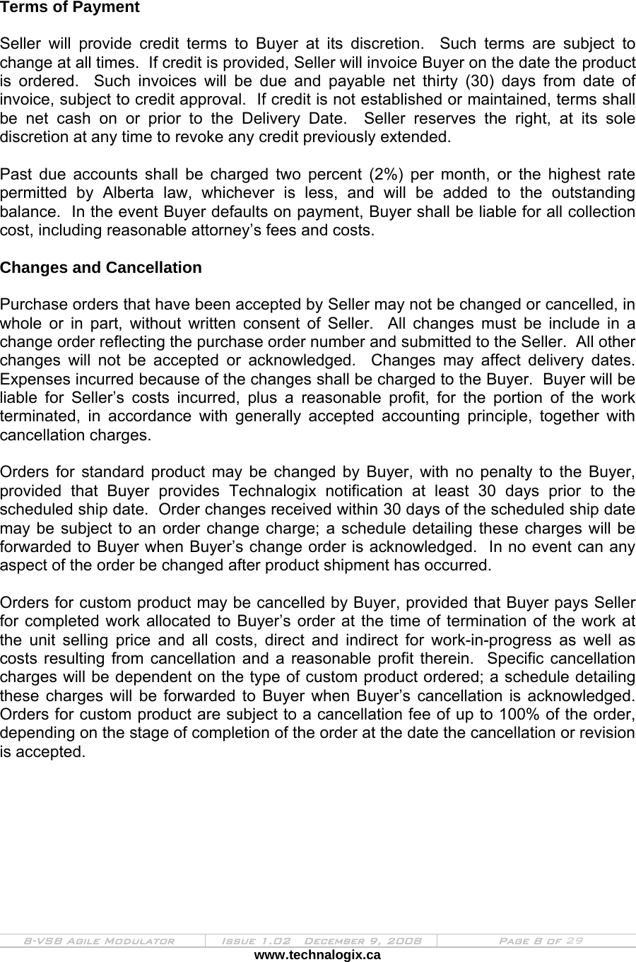  8-VSB Agile Modulator  Issue 1.02   December 9, 2008  Page 8 of 29 www.technalogix.ca    Terms of Payment  Seller will provide credit terms to Buyer at its discretion.  Such terms are subject to change at all times.  If credit is provided, Seller will invoice Buyer on the date the product is ordered.  Such invoices will be due and payable net thirty (30) days from date of invoice, subject to credit approval.  If credit is not established or maintained, terms shall be net cash on or prior to the Delivery Date.  Seller reserves the right, at its sole discretion at any time to revoke any credit previously extended.  Past due accounts shall be charged two percent (2%) per month, or the highest rate permitted by Alberta law, whichever is less, and will be added to the outstanding balance.  In the event Buyer defaults on payment, Buyer shall be liable for all collection cost, including reasonable attorney’s fees and costs.  Changes and Cancellation  Purchase orders that have been accepted by Seller may not be changed or cancelled, in whole or in part, without written consent of Seller.  All changes must be include in a change order reflecting the purchase order number and submitted to the Seller.  All other changes will not be accepted or acknowledged.  Changes may affect delivery dates.  Expenses incurred because of the changes shall be charged to the Buyer.  Buyer will be liable for Seller’s costs incurred, plus a reasonable profit, for the portion of the work terminated, in accordance with generally accepted accounting principle, together with cancellation charges.  Orders for standard product may be changed by Buyer, with no penalty to the Buyer, provided that Buyer provides Technalogix notification at least 30 days prior to the scheduled ship date.  Order changes received within 30 days of the scheduled ship date may be subject to an order change charge; a schedule detailing these charges will be forwarded to Buyer when Buyer’s change order is acknowledged.  In no event can any aspect of the order be changed after product shipment has occurred.  Orders for custom product may be cancelled by Buyer, provided that Buyer pays Seller for completed work allocated to Buyer’s order at the time of termination of the work at the unit selling price and all costs, direct and indirect for work-in-progress as well as costs resulting from cancellation and a reasonable profit therein.  Specific cancellation charges will be dependent on the type of custom product ordered; a schedule detailing these charges will be forwarded to Buyer when Buyer’s cancellation is acknowledged.  Orders for custom product are subject to a cancellation fee of up to 100% of the order, depending on the stage of completion of the order at the date the cancellation or revision is accepted.  