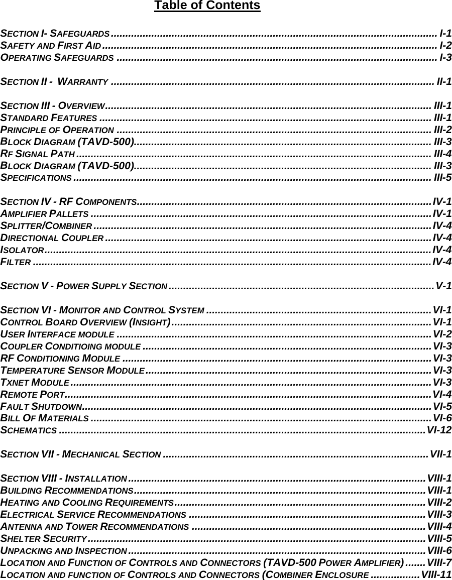 Table of Contents  SECTION I- SAFEGUARDS ................................................................................................................. I-1 SAFETY AND FIRST AID.................................................................................................................... I-2 OPERATING SAFEGUARDS ............................................................................................................... I-3  SECTION II -  WARRANTY ................................................................................................................ II-1  SECTION III - OVERVIEW................................................................................................................. III-1 STANDARD FEATURES ................................................................................................................... III-1 PRINCIPLE OF OPERATION ............................................................................................................. III-2 BLOCK DIAGRAM (TAVD-500)....................................................................................................... III-3 RF SIGNAL PATH ........................................................................................................................... III-4 BLOCK DIAGRAM (TAVD-500)....................................................................................................... III-3 SPECIFICATIONS ............................................................................................................................ III-5  SECTION IV - RF COMPONENTS......................................................................................................IV-1 AMPLIFIER PALLETS ......................................................................................................................IV-1 SPLITTER/COMBINER .....................................................................................................................IV-4 DIRECTIONAL COUPLER .................................................................................................................IV-4 ISOLATOR......................................................................................................................................IV-4 FILTER ..........................................................................................................................................IV-4  SECTION V - POWER SUPPLY SECTION ............................................................................................V-1  SECTION VI - MONITOR AND CONTROL SYSTEM ..............................................................................VI-1 CONTROL BOARD OVERVIEW (INSIGHT)..........................................................................................VI-1 USER INTERFACE MODULE .............................................................................................................VI-2 COUPLER CONDITIOING MODULE ....................................................................................................VI-3 RF CONDITIONING MODULE ...........................................................................................................VI-3 TEMPERATURE SENSOR MODULE...................................................................................................VI-3 TXNET MODULE .............................................................................................................................VI-3 REMOTE PORT...............................................................................................................................VI-4 FAULT SHUTDOWN.........................................................................................................................VI-5 BILL OF MATERIALS ......................................................................................................................VI-6 SCHEMATICS ...............................................................................................................................VI-12  SECTION VII - MECHANICAL SECTION ............................................................................................VII-1  SECTION VIII - INSTALLATION.......................................................................................................VIII-1 BUILDING RECOMMENDATIONS.....................................................................................................VIII-1 HEATING AND COOLING REQUIREMENTS.......................................................................................VIII-2 ELECTRICAL SERVICE RECOMMENDATIONS ..................................................................................VIII-3 ANTENNA AND TOWER RECOMMENDATIONS .................................................................................VIII-4 SHELTER SECURITY.....................................................................................................................VIII-5 UNPACKING AND INSPECTION.......................................................................................................VIII-6 LOCATION AND FUNCTION OF CONTROLS AND CONNECTORS (TAVD-500 POWER AMPLIFIER).......VIII-7 LOCATION AND FUNCTION OF CONTROLS AND CONNECTORS (COMBINER ENCLOSURE .................VIII-11 