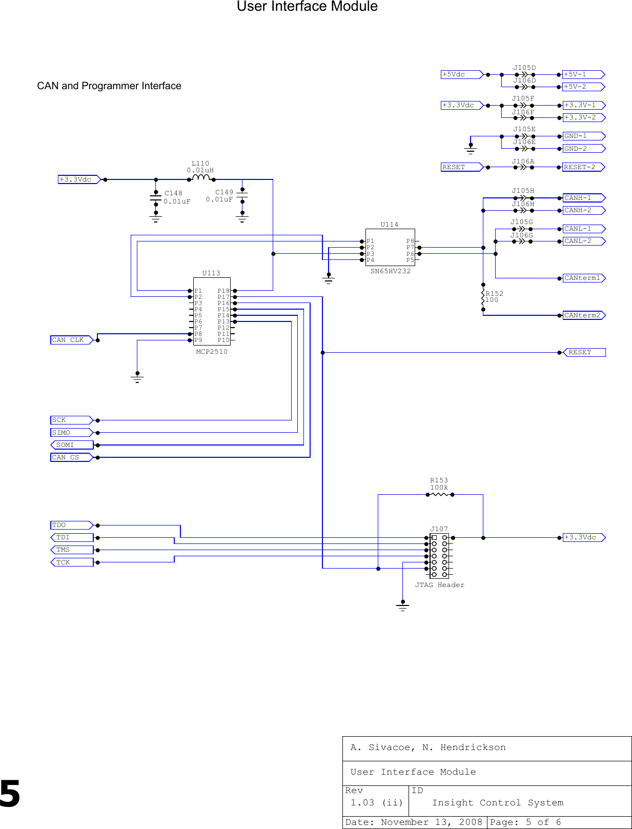 5User Interface ModuleCAN and Programmer InterfaceJTAG HeaderJ107SN65HV232P1P2P3P4 P5P6P7P8U114MCP2510P1P2P3P4P5P6P7P8P9 P10P11P12P13P14P15P16P17P18U113TCK     TMS     TDI     TDO     J105GCANH-1  CANL-1  RESET   +3.3Vdc SOMI    SIMO    SCK     CAN CS  CAN CLK C1490.01uFJ106GCANterm1CANterm2+3.3Vdc CANL-2  CANH-2  J105HJ106H+5Vdc   +3.3Vdc RESET    RESET-2 +5V-1   +5V-2   +3.3V-2 GND-2   GND-1   +3.3V-1 J106EJ105EJ106AJ105FJ106FJ105DJ106DL1100.01uHC1480.01uFR152100R153100kA. Sivacoe, N. HendricksonUser Interface Module1.03 (ii) Insight Control SystemDate: November 13, 2008 Page: 5 of 6Rev ID