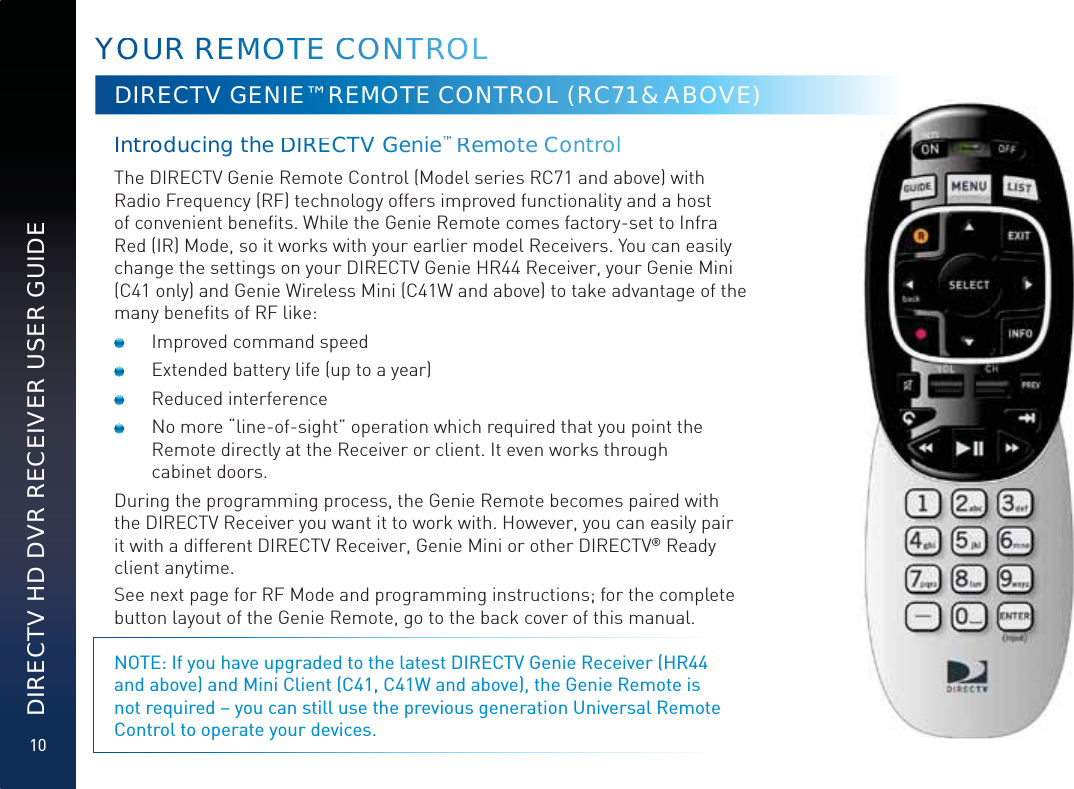 10DIRECTV HD DVR RECEIVER USER GUIDEYOOUUR REEMMOOOTTTEE CCCOONTTRROOOLLDIRECTV GENIE™ REMOTE CONTROL (RC71 &amp; ABOVE)Inttroducing the DDIRRECCTTV GGGenie™™RRemooote CConttrol  The DIRECTV Genie Remote Control (Model series RC71 and above) with Radio Frequency (RF) technology offers improved functionality and a host of convenient beneﬁts. While the Genie Remote comes factory-set to Infra Red (IR) Mode, so it works with your earlier model Receivers. You can easily change the settings on your DIRECTV Genie HR44 Receiver, your Genie Mini (C41 only) and Genie Wireless Mini (C41W and above) to take advantage of the many beneﬁts of RF like:  Improved command speed  Extended battery life (up to a year) Reduced interference  No more “line-of-sight” operation which required that you point the Remote directly at the Receiver or client. It even works through  cabinet doors.During the programming process, the Genie Remote becomes paired with the DIRECTV Receiver you want it to work with. However, you can easily pair it with a different DIRECTV Receiver, Genie Mini or other DIRECTV® Ready client anytime.See next page for RF Mode and programming instructions; for the complete button layout of the Genie Remote, go to the back cover of this manual.NOTE: If you have upgraded to the latest DIRECTV Genie Receiver (HR44 and above) and Mini Client (C41, C41W and above), the Genie Remote is not required – you can still use the previous generation Universal Remote Control to operate your devices.